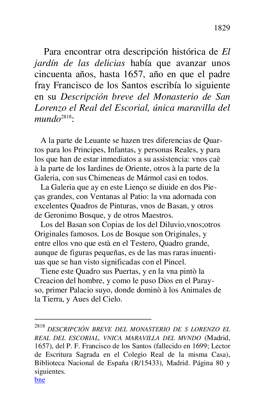 
Para encontrar otra descripción histórica de El 
jardín de las delicias había que avanzar unos 
cincuenta años, hasta 1657, año en que el padre 
fray Francisco de los Santos escribía lo siguiente 
en su Descripción breve del Monasterio de San 
Lorenzo el Real del Escorial, única maravilla del 
mundo 2818: 

2818 DESCRIPCIÓN BREVE DEL MONASTERIO DE S LORENZO EL 
REAL DEL ESCORIAL, VNICA MARAVILLA DEL MVNDO (Madrid, 
1657), del P. F. Francisco de los Santos (fallecido en 1699; Lector 
de Escritura Sagrada en el Colegio Real de la misma Casa), 
Biblioteca Nacional de España (R/15433), Madrid. Página 80 y 
siguientes. 

bne 

 

 A la parte de Leuante se hazen tres diferencias de Quar- 

tos para los Principes, Infantas, y personas Reales, y para 

los que han de estar inmediatos a su assistencia: vnos caè 

à la parte de los Iardines de Oriente, otros à la parte de la 

Galeria, con sus Chimeneas de Mármol casi en todos. 

 La Galeria que ay en este Lienço se diuide en dos Pie- 

ças grandes, con Ventanas al Patio: la vna adornada con 

excelentes Quadros de Pinturas, vnos de Basan, y otros 

de Geronimo Bosque, y de otros Maestros. 

 Los del Basan son Copias de los del Diluvio,vnos;otros 

Originales famosos. Los de Bosque son Originales, y 

entre ellos vno que està en el Testero, Quadro grande, 

aunque de figuras pequeñas, es de las mas raras inuenti- 

uas que se han visto significadas con el Pincel. 

 Tiene este Quadro sus Puertas, y en la vna pintò la 

Creacion del hombre, y como le puso Dios en el Paray- 

so, primer Palacio suyo, donde dominò à los Animales de 

la Tierra, y Aues del Cielo. 


