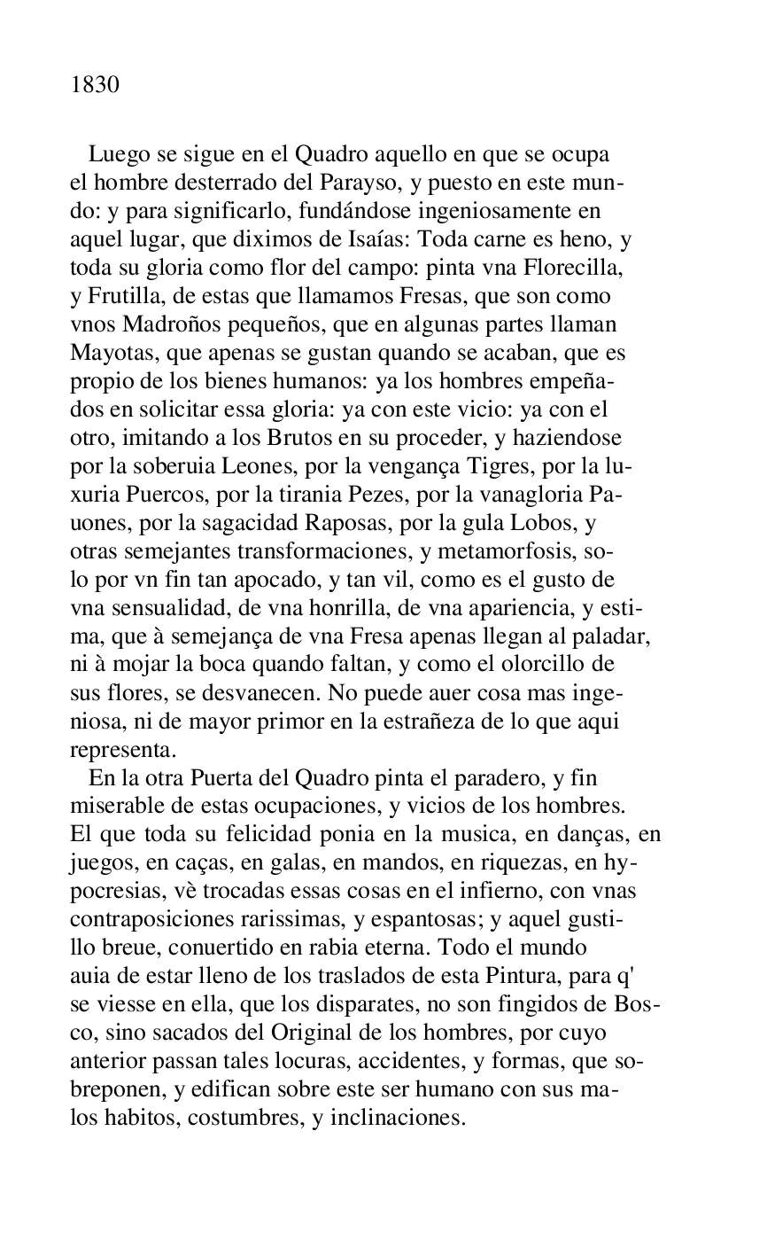 
 Luego se sigue en el Quadro aquello en que se ocupa 

el hombre desterrado del Parayso, y puesto en este mun- 

do: y para significarlo, fundándose ingeniosamente en 

aquel lugar, que diximos de Isaías: Toda carne es heno, y 

toda su gloria como flor del campo: pinta vna Florecilla, 

y Frutilla, de estas que llamamos Fresas, que son como 

vnos Madroños pequeños, que en algunas partes llaman 

Mayotas, que apenas se gustan quando se acaban, que es 

propio de los bienes humanos: ya los hombres empeña- 

dos en solicitar essa gloria: ya con este vicio: ya con el 

otro, imitando a los Brutos en su proceder, y haziendose 

por la soberuia Leones, por la vengança Tigres, por la lu- 

xuria Puercos, por la tirania Pezes, por la vanagloria Pa- 

uones, por la sagacidad Raposas, por la gula Lobos, y 

otras semejantes transformaciones, y metamorfosis, so- 

lo por vn fin tan apocado, y tan vil, como es el gusto de 

vna sensualidad, de vna honrilla, de vna apariencia, y esti- 

ma, que à semejança de vna Fresa apenas llegan al paladar, 

ni à mojar la boca quando faltan, y como el olorcillo de 

sus flores, se desvanecen. No puede auer cosa mas inge- 

niosa, ni de mayor primor en la estrañeza de lo que aqui 

representa. 

 En la otra Puerta del Quadro pinta el paradero, y fin 

miserable de estas ocupaciones, y vicios de los hombres. 

El que toda su felicidad ponia en la musica, en danças, en 
juegos, en caças, en galas, en mandos, en riquezas, en hy- 

pocresias, vè trocadas essas cosas en el infierno, con vnas 

contraposiciones rarissimas, y espantosas; y aquel gusti- 

llo breue, conuertido en rabia eterna. Todo el mundo 

auia de estar lleno de los traslados de esta Pintura, para q' 

se viesse en ella, que los disparates, no son fingidos de Bos- 

co, sino sacados del Original de los hombres, por cuyo 

anterior passan tales locuras, accidentes, y formas, que so- 

breponen, y edifican sobre este ser humano con sus ma- 

los habitos, costumbres, y inclinaciones. 


