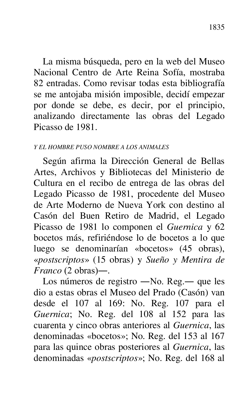 
 

La misma búsqueda, pero en la web del Museo 
Nacional Centro de Arte Reina Sofía, mostraba 
82 entradas. Como revisar todas esta bibliografía 
se me antojaba misión imposible, decidí empezar 
por donde se debe, es decir, por el principio, 
analizando directamente las obras del Legado 
Picasso de 1981. 

Y EL HOMBRE PUSO NOMBRE A LOS ANIMALES 

Según afirma la Dirección General de Bellas 
Artes, Archivos y Bibliotecas del Ministerio de 
Cultura en el recibo de entrega de las obras del 
Legado Picasso de 1981, procedente del Museo 
de Arte Moderno de Nueva York con destino al 
Casón del Buen Retiro de Madrid, el Legado 
Picasso de 1981 lo componen el Guernica y 62 
bocetos más, refiriéndose lo de bocetos a lo que 
luego se denominarían «bocetos» (45 obras), 
«postscriptos» (15 obras) y Sueño y Mentira de 
Franco (2 obras).. 

Los números de registro .No. Reg.. que les 
dio a estas obras el Museo del Prado (Casón) van 
desde el 107 al 169: No. Reg. 107 para el 
Guernica; No. Reg. del 108 al 152 para las 
cuarenta y cinco obras anteriores al Guernica, las 
denominadas «bocetos»; No. Reg. del 153 al 167 
para las quince obras posteriores al Guernica, las 
denominadas «postscriptos»; No. Reg. del 168 al 


