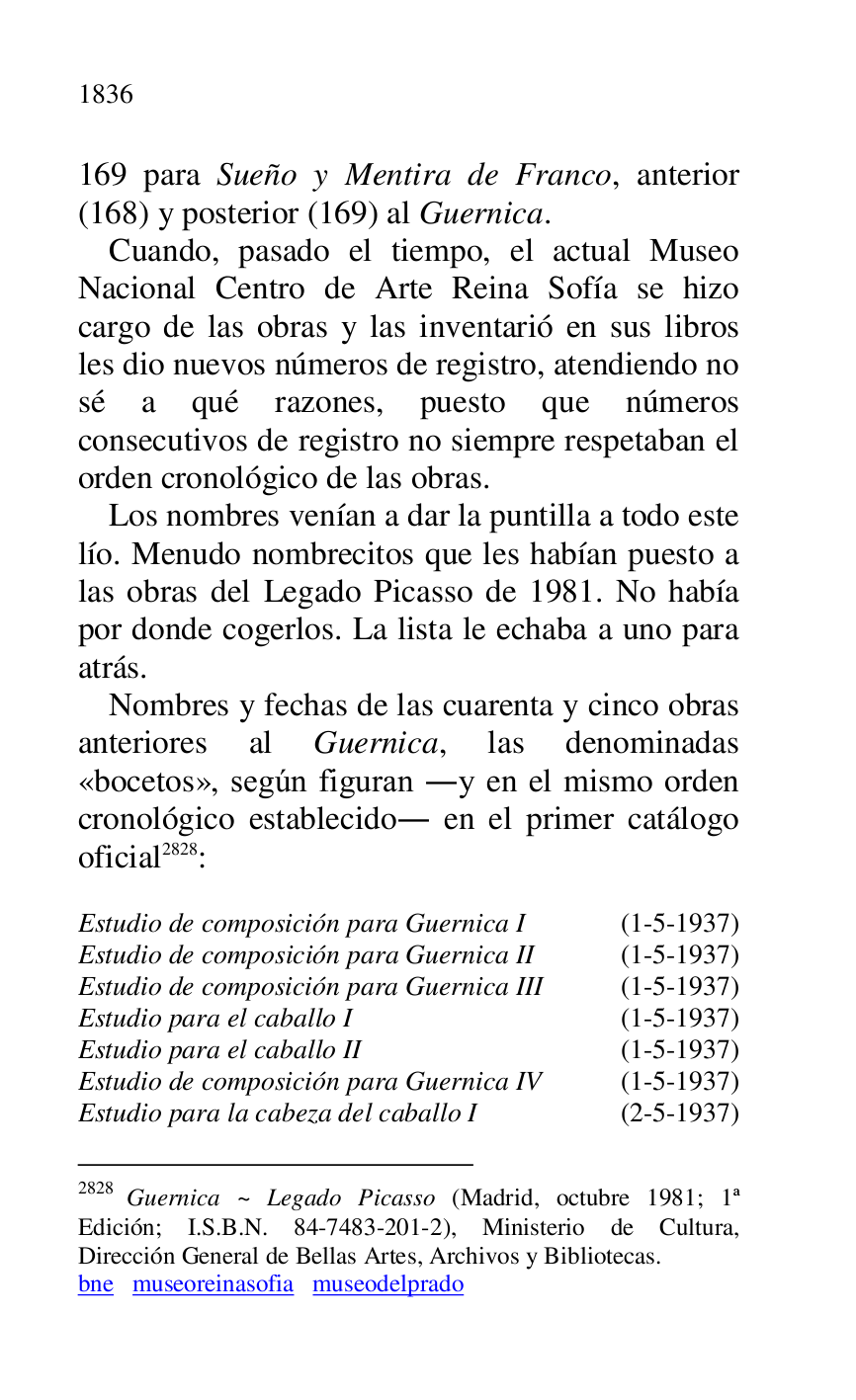 
169 para Sueño y Mentira de Franco, anterior 
(168) y posterior (169) al Guernica. 

Cuando, pasado el tiempo, el actual Museo 
Nacional Centro de Arte Reina Sofía se hizo 
cargo de las obras y las inventarió en sus libros 
les dio nuevos números de registro, atendiendo no 
sé a qué razones, puesto que números 
consecutivos de registro no siempre respetaban el 
orden cronológico de las obras. 

Los nombres venían a dar la puntilla a todo este 
lío. Menudo nombrecitos que les habían puesto a 
las obras del Legado Picasso de 1981. No había 
por donde cogerlos. La lista le echaba a uno para 
atrás. 

Nombres y fechas de las cuarenta y cinco obras 
anteriores al Guernica, las denominadas 
«bocetos», según figuran .y en el mismo orden 
cronológico establecido. en el primer catálogo 
oficial 2828: 

2828 Guernica ~ Legado Picasso (Madrid, octubre 1981; 1ª 
Edición; I.S.B.N. 84-7483-201-2), Ministerio de Cultura, 
Dirección General de Bellas Artes, Archivos y Bibliotecas. 

bne museoreinasofia museodelprado 

 

Estudio de composición para Guernica I (1-5-1937) 

Estudio de composición para Guernica II (1-5-1937) 

Estudio de composición para Guernica III (1-5-1937) 

Estudio para el caballo I (1-5-1937) 

Estudio para el caballo II (1-5-1937) 

Estudio de composición para Guernica IV (1-5-1937) 

Estudio para la cabeza del caballo I (2-5-1937) 


