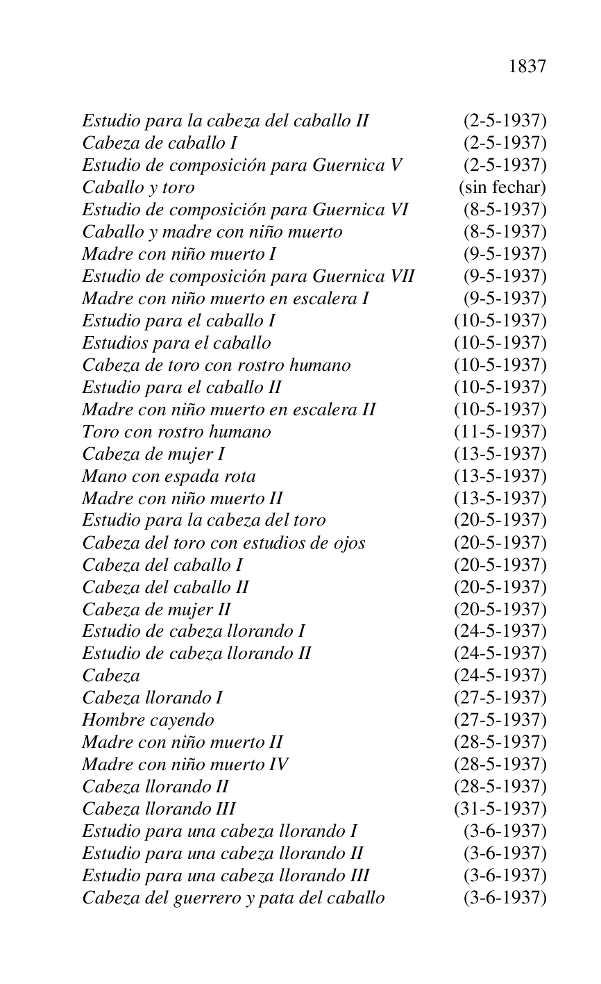
Estudio para la cabeza del caballo II (2-5-1937) 

Cabeza de caballo I (2-5-1937) 

Estudio de composición para Guernica V (2-5-1937) 

Caballo y toro (sin fechar) 

Estudio de composición para Guernica VI (8-5-1937) 

Caballo y madre con niño muerto (8-5-1937) 

Madre con niño muerto I (9-5-1937) 

Estudio de composición para Guernica VII (9-5-1937) 

Madre con niño muerto en escalera I (9-5-1937) 

Estudio para el caballo I (10-5-1937) 

Estudios para el caballo (10-5-1937) 

Cabeza de toro con rostro humano (10-5-1937) 

Estudio para el caballo II (10-5-1937) 

Madre con niño muerto en escalera II (10-5-1937) 

Toro con rostro humano (11-5-1937) 

Cabeza de mujer I (13-5-1937) 

Mano con espada rota (13-5-1937) 

Madre con niño muerto II (13-5-1937) 

Estudio para la cabeza del toro (20-5-1937) 

Cabeza del toro con estudios de ojos (20-5-1937) 

Cabeza del caballo I (20-5-1937) 

Cabeza del caballo II (20-5-1937) 

Cabeza de mujer II (20-5-1937) 

Estudio de cabeza llorando I (24-5-1937) 

Estudio de cabeza llorando II (24-5-1937) 

Cabeza (24-5-1937) 

Cabeza llorando I (27-5-1937) 

Hombre cayendo (27-5-1937) 

Madre con niño muerto II (28-5-1937) 

Madre con niño muerto IV (28-5-1937) 

Cabeza llorando II (28-5-1937) 

Cabeza llorando III (31-5-1937) 

Estudio para una cabeza llorando I (3-6-1937) 

Estudio para una cabeza llorando II (3-6-1937) 

Estudio para una cabeza llorando III (3-6-1937) 

Cabeza del guerrero y pata del caballo (3-6-1937) 


