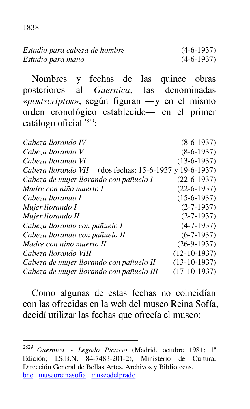 
Estudio para cabeza de hombre (4-6-1937) 

Estudio para mano (4-6-1937) 

 

Nombres y fechas de las quince obras 
posteriores al Guernica, las denominadas 
«postscriptos», según figuran .y en el mismo 
orden cronológico establecido. en el primer 
catálogo oficial 2829: 

2829 Guernica ~ Legado Picasso (Madrid, octubre 1981; 1ª 
Edición; I.S.B.N. 84-7483-201-2), Ministerio de Cultura, 
Dirección General de Bellas Artes, Archivos y Bibliotecas. 

bne museoreinasofia museodelprado 

 

Cabeza llorando IV (8-6-1937) 

Cabeza llorando V (8-6-1937) 

Cabeza llorando VI (13-6-1937) 

Cabeza llorando VII (dos fechas: 15-6-1937 y 19-6-1937) 

Cabeza de mujer llorando con pañuelo I (22-6-1937) 

Madre con niño muerto I (22-6-1937) 

Cabeza llorando I (15-6-1937) 

Mujer llorando I (2-7-1937) 

Mujer llorando II (2-7-1937) 

Cabeza llorando con pañuelo I (4-7-1937) 

Cabeza llorando con pañuelo II (6-7-1937) 

Madre con niño muerto II (26-9-1937) 

Cabeza llorando VIII (12-10-1937) 

Cabeza de mujer llorando con pañuelo II (13-10-1937) 

Cabeza de mujer llorando con pañuelo III (17-10-1937) 

 

Como algunas de estas fechas no coincidían 
con las ofrecidas en la web del museo Reina Sofía, 
decidí utilizar las fechas que ofrecía el museo: 

 


