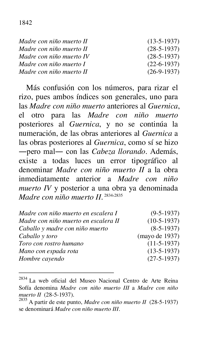
Madre con niño muerto II (13-5-1937) 

Madre con niño muerto II (28-5-1937) 

Madre con niño muerto IV (28-5-1937) 

Madre con niño muerto I (22-6-1937) 

Madre con niño muerto II (26-9-1937) 

 

Más confusión con los números, para rizar el 
rizo, pues ambos índices son generales, uno para 
las Madre con niño muerto anteriores al Guernica, 
el otro para las Madre con niño muerto 
posteriores al Guernica, y no se continúa la 
numeración, de las obras anteriores al Guernica a 
las obras posteriores al Guernica, como sí se hizo 
.pero mal. con las Cabeza llorando. Además, 
existe a todas luces un error tipográfico al 
denominar Madre con niño muerto II a la obra 
inmediatamente anterior a Madre con niño 
muerto IV y posterior a una obra ya denominada 
Madre con niño muerto II. 2834,2835 

2834 La web oficial del Museo Nacional Centro de Arte Reina 
Sofía denomina Madre con niño muerto III a Madre con niño 
muerto II (28-5-1937). 

2835 A partir de este punto, Madre con niño muerto II (28-5-1937) 
se denominará Madre con niño muerto III. 

 

Madre con niño muerto en escalera I (9-5-1937) 

Madre con niño muerto en escalera II (10-5-1937) 

Caballo y madre con niño muerto (8-5-1937) 

Caballo y toro (mayo de 1937) 

Toro con rostro humano (11-5-1937) 

Mano con espada rota (13-5-1937) 

Hombre cayendo (27-5-1937) 


