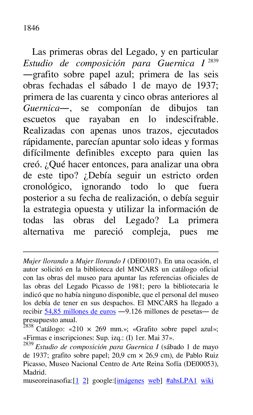 
Mujer llorando a Mujer llorando I (DE00107). En una ocasión, el autor solicitó en la biblioteca del MNCARS un catálogo oficial 
con las obras del museo para apuntar las referencias oficiales de 
las obras del Legado Picasso de 1981; pero la bibliotecaria le 
indicó que no había ninguno disponible, que el personal del museo 
los debía de tener en sus despachos. El MNCARS ha llegado a 
recibir 54,85 millones de euros .9.126 millones de pesetas. de 
presupuesto anual. 

2838 Catálogo: «210 × 269 mm.»; «Grafito sobre papel azul»; «Firmas e inscripciones: Sup. izq.: (I) 1er. Mai 37». 

2839 Estudio de composición para Guernica I (sábado 1 de mayo 
de 1937; grafito sobre papel; 20,9 cm × 26,9 cm), de Pablo Ruiz 
Picasso, Museo Nacional Centro de Arte Reina Sofía (DE00053), Madrid. 

museoreinasofia:[1 2] google:[imágenes web] #ahsLPA1 wiki 
Las primeras obras del Legado, y en particular 
Estudio de composición para Guernica I 2839 
.grafito sobre papel azul; primera de las seis 
obras fechadas el sábado 1 de mayo de 1937; 
primera de las cuarenta y cinco obras anteriores al 
Guernica., se componían de dibujos tan 
escuetos que rayaban en lo indescifrable. 
Realizadas con apenas unos trazos, ejecutados 
rápidamente, parecían apuntar solo ideas y formas 
difícilmente definibles excepto para quien las 
creó. ¿Qué hacer entonces, para analizar una obra 
de este tipo? ¿Debía seguir un estricto orden 
cronológico, ignorando todo lo que fuera 
posterior a su fecha de realización, o debía seguir 
la estrategia opuesta y utilizar la información de 
todas las obras del Legado? La primera 
alternativa me pareció compleja, pues me 


