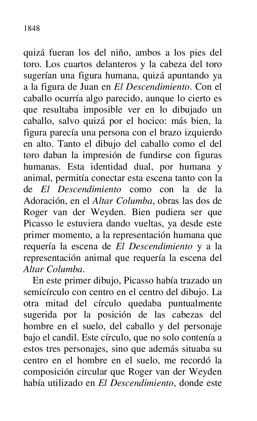 
quizá fueran los del niño, ambos a los pies del 
toro. Los cuartos delanteros y la cabeza del toro 
sugerían una figura humana, quizá apuntando ya 
a la figura de Juan en El Descendimiento. Con el 
caballo ocurría algo parecido, aunque lo cierto es 
que resultaba imposible ver en lo dibujado un 
caballo, salvo quizá por el hocico: más bien, la 
figura parecía una persona con el brazo izquierdo 
en alto. Tanto el dibujo del caballo como el del 
toro daban la impresión de fundirse con figuras 
humanas. Esta identidad dual, por humana y 
animal, permitía conectar esta escena tanto con la 
de El Descendimiento como con la de la 
Adoración, en el Altar Columba, obras las dos de 
Roger van der Weyden. Bien pudiera ser que 
Picasso le estuviera dando vueltas, ya desde este 
primer momento, a la representación humana que 
requería la escena de El Descendimiento y a la 
representación animal que requería la escena del 
Altar Columba. 

En este primer dibujo, Picasso había trazado un 
semicírculo con centro en el centro del dibujo. La 
otra mitad del círculo quedaba puntualmente 
sugerida por la posición de las cabezas del 
hombre en el suelo, del caballo y del personaje 
bajo el candil. Este círculo, que no solo contenía a 
estos tres personajes, sino que además situaba su 
centro en el hombre en el suelo, me recordó la 
composición circular que Roger van der Weyden 
había utilizado en El Descendimiento, donde este 


