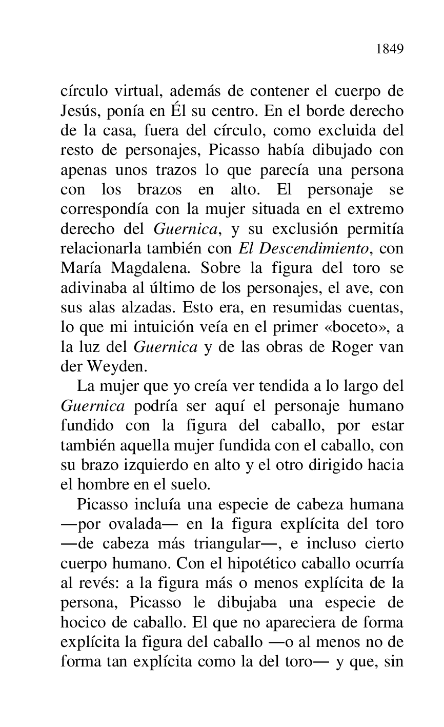 
círculo virtual, además de contener el cuerpo de 
Jesús, ponía en Él su centro. En el borde derecho 
de la casa, fuera del círculo, como excluida del 
resto de personajes, Picasso había dibujado con 
apenas unos trazos lo que parecía una persona 
con los brazos en alto. El personaje se 
correspondía con la mujer situada en el extremo 
derecho del Guernica, y su exclusión permitía 
relacionarla también con El Descendimiento, con 
María Magdalena. Sobre la figura del toro se 
adivinaba al último de los personajes, el ave, con 
sus alas alzadas. Esto era, en resumidas cuentas, 
lo que mi intuición veía en el primer «boceto», a 
la luz del Guernica y de las obras de Roger van 
der Weyden. 

La mujer que yo creía ver tendida a lo largo del 
Guernica podría ser aquí el personaje humano 
fundido con la figura del caballo, por estar 
también aquella mujer fundida con el caballo, con 
su brazo izquierdo en alto y el otro dirigido hacia 
el hombre en el suelo. 

Picasso incluía una especie de cabeza humana 
.por ovalada. en la figura explícita del toro 
.de cabeza más triangular., e incluso cierto 
cuerpo humano. Con el hipotético caballo ocurría 
al revés: a la figura más o menos explícita de la 
persona, Picasso le dibujaba una especie de 
hocico de caballo. El que no apareciera de forma 
explícita la figura del caballo .o al menos no de 
forma tan explícita como la del toro. y que, sin 


