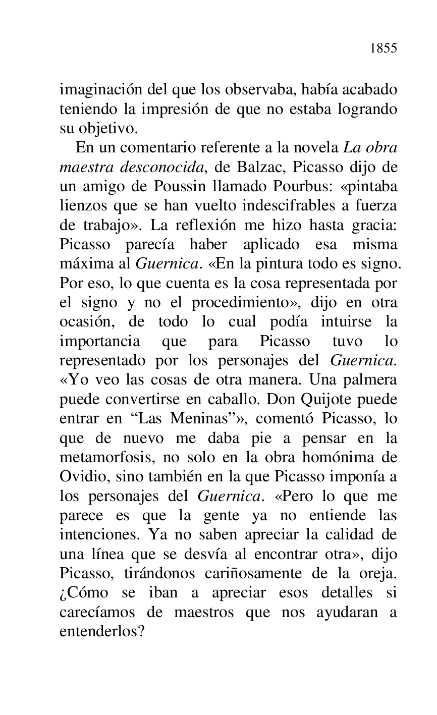 
imaginación del que los observaba, había acabado 
teniendo la impresión de que no estaba logrando 
su objetivo. 

En un comentario referente a la novela La obra 
maestra desconocida, de Balzac, Picasso dijo de 
un amigo de Poussin llamado Pourbus: «pintaba 
lienzos que se han vuelto indescifrables a fuerza 
de trabajo». La reflexión me hizo hasta gracia: 
Picasso parecía haber aplicado esa misma 
máxima al Guernica. «En la pintura todo es signo. 
Por eso, lo que cuenta es la cosa representada por 
el signo y no el procedimiento», dijo en otra 
ocasión, de todo lo cual podía intuirse la 
importancia que para Picasso tuvo lo 
representado por los personajes del Guernica. 
«Yo veo las cosas de otra manera. Una palmera 
puede convertirse en caballo. Don Quijote puede 
entrar en RLas Meninasr», comentó Picasso, lo 
que de nuevo me daba pie a pensar en la 
metamorfosis, no solo en la obra homónima de 
Ovidio, sino también en la que Picasso imponía a 
los personajes del Guernica. «Pero lo que me 
parece es que la gente ya no entiende las 
intenciones. Ya no saben apreciar la calidad de 
una línea que se desvía al encontrar otra», dijo 
Picasso, tirándonos cariñosamente de la oreja. 
¿Cómo se iban a apreciar esos detalles si 
carecíamos de maestros que nos ayudaran a 
entenderlos? 


