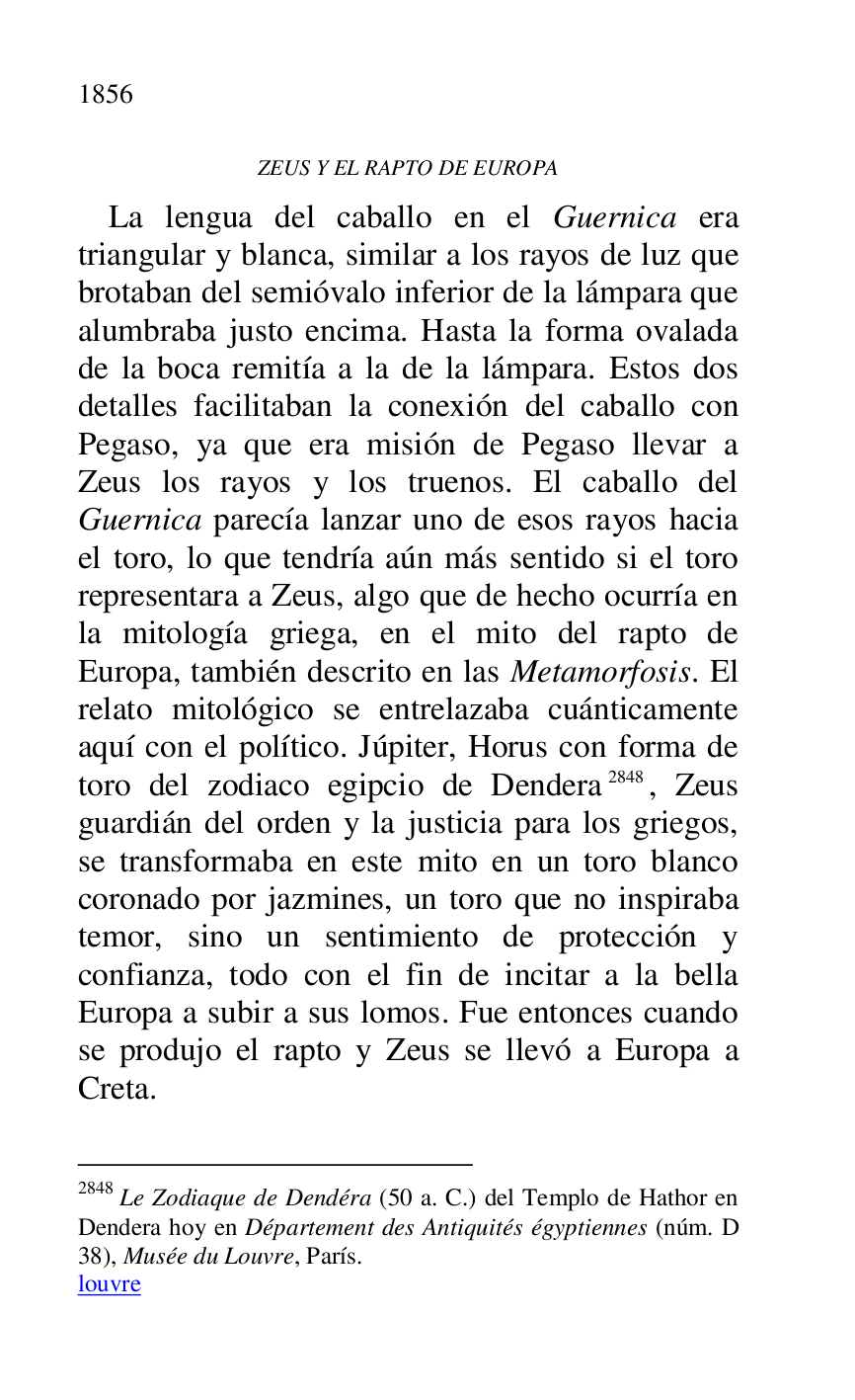 
ZEUS Y EL RAPTO DE EUROPA 

La lengua del caballo en el Guernica era 
triangular y blanca, similar a los rayos de luz que 
brotaban del semióvalo inferior de la lámpara que 
alumbraba justo encima. Hasta la forma ovalada 
de la boca remitía a la de la lámpara. Estos dos 
detalles facilitaban la conexión del caballo con 
Pegaso, ya que era misión de Pegaso llevar a 
Zeus los rayos y los truenos. El caballo del 
Guernica parecía lanzar uno de esos rayos hacia 
el toro, lo que tendría aún más sentido si el toro 
representara a Zeus, algo que de hecho ocurría en 
la mitología griega, en el mito del rapto de 
Europa, también descrito en las Metamorfosis. El 
relato mitológico se entrelazaba cuánticamente 
aquí con el político. Júpiter, Horus con forma de 
toro del zodiaco egipcio de Dendera 2848, Zeus 
guardián del orden y la justicia para los griegos, 
se transformaba en este mito en un toro blanco 
coronado por jazmines, un toro que no inspiraba 
temor, sino un sentimiento de protección y 
confianza, todo con el fin de incitar a la bella 
Europa a subir a sus lomos. Fue entonces cuando 
se produjo el rapto y Zeus se llevó a Europa a 
Creta. 

2848 Le Zodiaque de Dendéra (50 a. C.) del Templo de Hathor en 
Dendera hoy en Département des Antiquités égyptiennes (núm. D 
38), Musée du Louvre, París. 

louvre 


