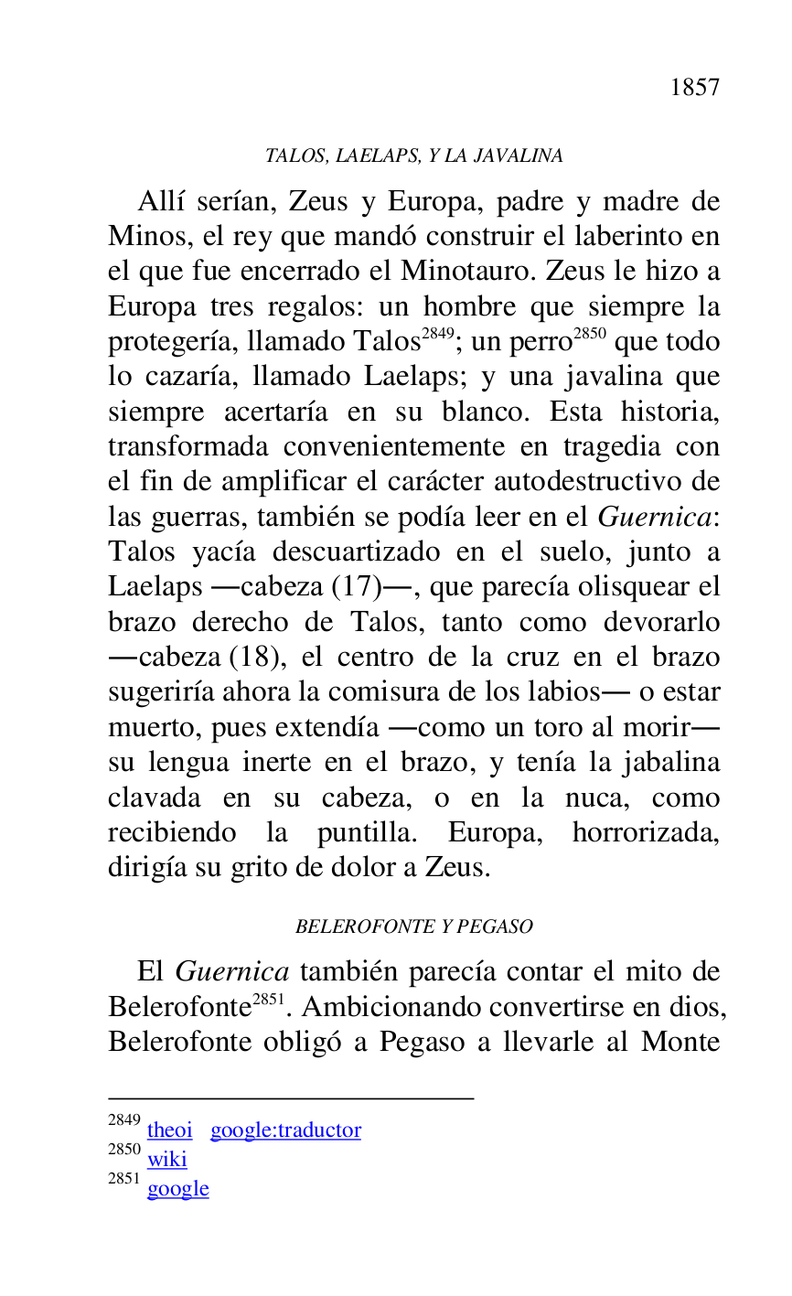 
TALOS, LAELAPS, Y LA JAVALINA 

Allí serían, Zeus y Europa, padre y madre de 
Minos, el rey que mandó construir el laberinto en 
el que fue encerrado el Minotauro. Zeus le hizo a 
Europa tres regalos: un hombre que siempre la 
protegería, llamado Talos 2849; un perro 2850 que todo 
lo cazaría, llamado Laelaps; y una javalina que 
siempre acertaría en su blanco. Esta historia, 
transformada convenientemente en tragedia con 
el fin de amplificar el carácter autodestructivo de 
las guerras, también se podía leer en el Guernica: 
Talos yacía descuartizado en el suelo, junto a 
Laelaps .cabeza (17)., que parecía olisquear el 
brazo derecho de Talos, tanto como devorarlo 
.cabeza (18), el centro de la cruz en el brazo 
sugeriría ahora la comisura de los labios. o estar 
muerto, pues extendía .como un toro al morir. 
su lengua inerte en el brazo, y tenía la jabalina 
clavada en su cabeza, o en la nuca, como 
recibiendo la puntilla. Europa, horrorizada, 
dirigía su grito de dolor a Zeus. 

2849 theoi google:traductor 

2850 wiki 

2851 google 

BELEROFONTE Y PEGASO 

El Guernica también parecía contar el mito de 
Belerofonte 2851. Ambicionando convertirse en dios, 
Belerofonte obligó a Pegaso a llevarle al Monte 



