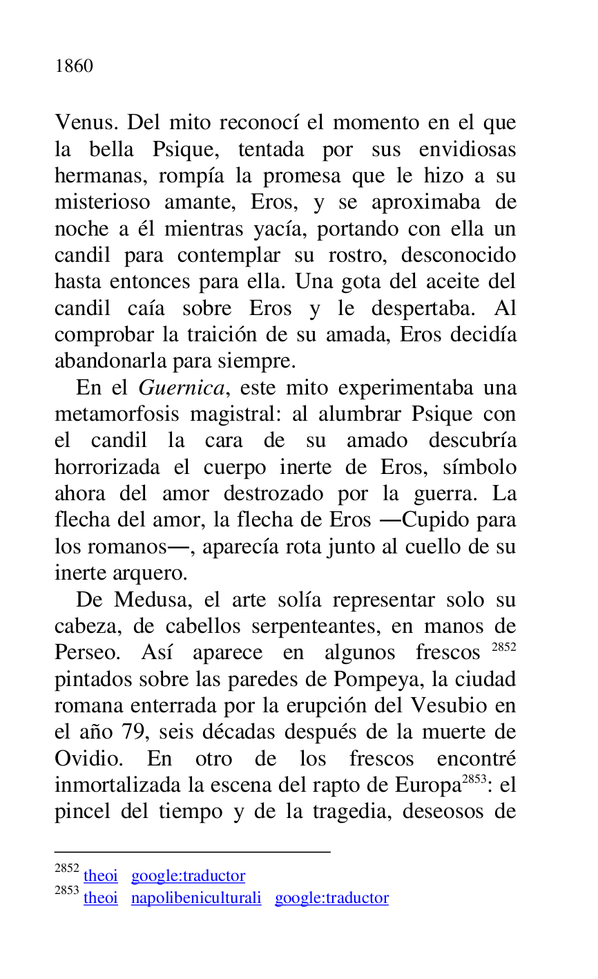 
Venus. Del mito reconocí el momento en el que 
la bella Psique, tentada por sus envidiosas 
hermanas, rompía la promesa que le hizo a su 
misterioso amante, Eros, y se aproximaba de 
noche a él mientras yacía, portando con ella un 
candil para contemplar su rostro, desconocido 
hasta entonces para ella. Una gota del aceite del 
candil caía sobre Eros y le despertaba. Al 
comprobar la traición de su amada, Eros decidía 
abandonarla para siempre. 

En el Guernica, este mito experimentaba una 
metamorfosis magistral: al alumbrar Psique con 
el candil la cara de su amado descubría 
horrorizada el cuerpo inerte de Eros, símbolo 
ahora del amor destrozado por la guerra. La 
flecha del amor, la flecha de Eros .Cupido para 
los romanos., aparecía rota junto al cuello de su 
inerte arquero. 

De Medusa, el arte solía representar solo su 
cabeza, de cabellos serpenteantes, en manos de 
Perseo. Así aparece en algunos frescos 2852 
pintados sobre las paredes de Pompeya, la ciudad 
romana enterrada por la erupción del Vesubio en 
el año 79, seis décadas después de la muerte de 
Ovidio. En otro de los frescos encontré 
inmortalizada la escena del rapto de Europa 2853: el 
pincel del tiempo y de la tragedia, deseosos de 

2852 theoi google:traductor 

2853 theoi napolibeniculturali google:traductor 


