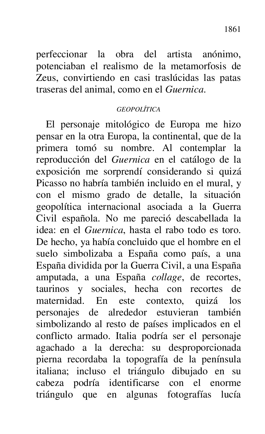 
perfeccionar la obra del artista anónimo, 
potenciaban el realismo de la metamorfosis de 
Zeus, convirtiendo en casi traslúcidas las patas 
traseras del animal, como en el Guernica. 

GEOPOLÍTICA 

El personaje mitológico de Europa me hizo 
pensar en la otra Europa, la continental, que de la 
primera tomó su nombre. Al contemplar la 
reproducción del Guernica en el catálogo de la 
exposición me sorprendí considerando si quizá 
Picasso no habría también incluido en el mural, y 
con el mismo grado de detalle, la situación 
geopolítica internacional asociada a la Guerra 
Civil española. No me pareció descabellada la 
idea: en el Guernica, hasta el rabo todo es toro. 
De hecho, ya había concluido que el hombre en el 
suelo simbolizaba a España como país, a una 
España dividida por la Guerra Civil, a una España 
amputada, a una España collage, de recortes, 
taurinos y sociales, hecha con recortes de 
maternidad. En este contexto, quizá los 
personajes de alrededor estuvieran también 
simbolizando al resto de países implicados en el 
conflicto armado. Italia podría ser el personaje 
agachado a la derecha: su desproporcionada 
pierna recordaba la topografía de la península 
italiana; incluso el triángulo dibujado en su 
cabeza podría identificarse con el enorme 
triángulo que en algunas fotografías lucía 


