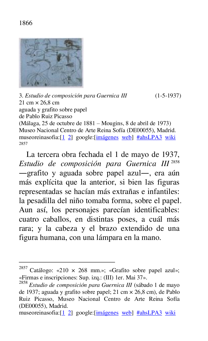 
 

3. Estudio de composición para Guernica III (1-5-1937) 

21 cm × 26,8 cm 

aguada y grafito sobre papel 

de Pablo Ruiz Picasso 

(Málaga, 25 de octubre de 1881 R Mougins, 8 de abril de 1973) 

Museo Nacional Centro de Arte Reina Sofía (DE00055), Madrid. 
museoreinasofia:[1 2] google:[imágenes web] #ahsLPA3 wiki 
2857 

2857 Catálogo: «210 × 268 mm.»; «Grafito sobre papel azul»; «Firmas e inscripciones: Sup. izq.: (III) 1er. Mai 37». 

2858 Estudio de composición para Guernica III (sábado 1 de mayo 
de 1937; aguada y grafito sobre papel; 21 cm × 26,8 cm), de Pablo 
Ruiz Picasso, Museo Nacional Centro de Arte Reina Sofía 
(DE00055), Madrid. 
museoreinasofia:[1 2] google:[imágenes web] #ahsLPA3 wiki 
La tercera obra fechada el 1 de mayo de 1937, 
Estudio de composición para Guernica III 2858 
.grafito y aguada sobre papel azul., era aún 
más explícita que la anterior, si bien las figuras 
representadas se hacían más extrañas e infantiles: 
la pesadilla del niño tomaba forma, sobre el papel. 
Aun así, los personajes parecían identificables: 
cuatro caballos, en distintas poses, a cuál más 
rara; y la cabeza y el brazo extendido de una 
figura humana, con una lámpara en la mano. 


