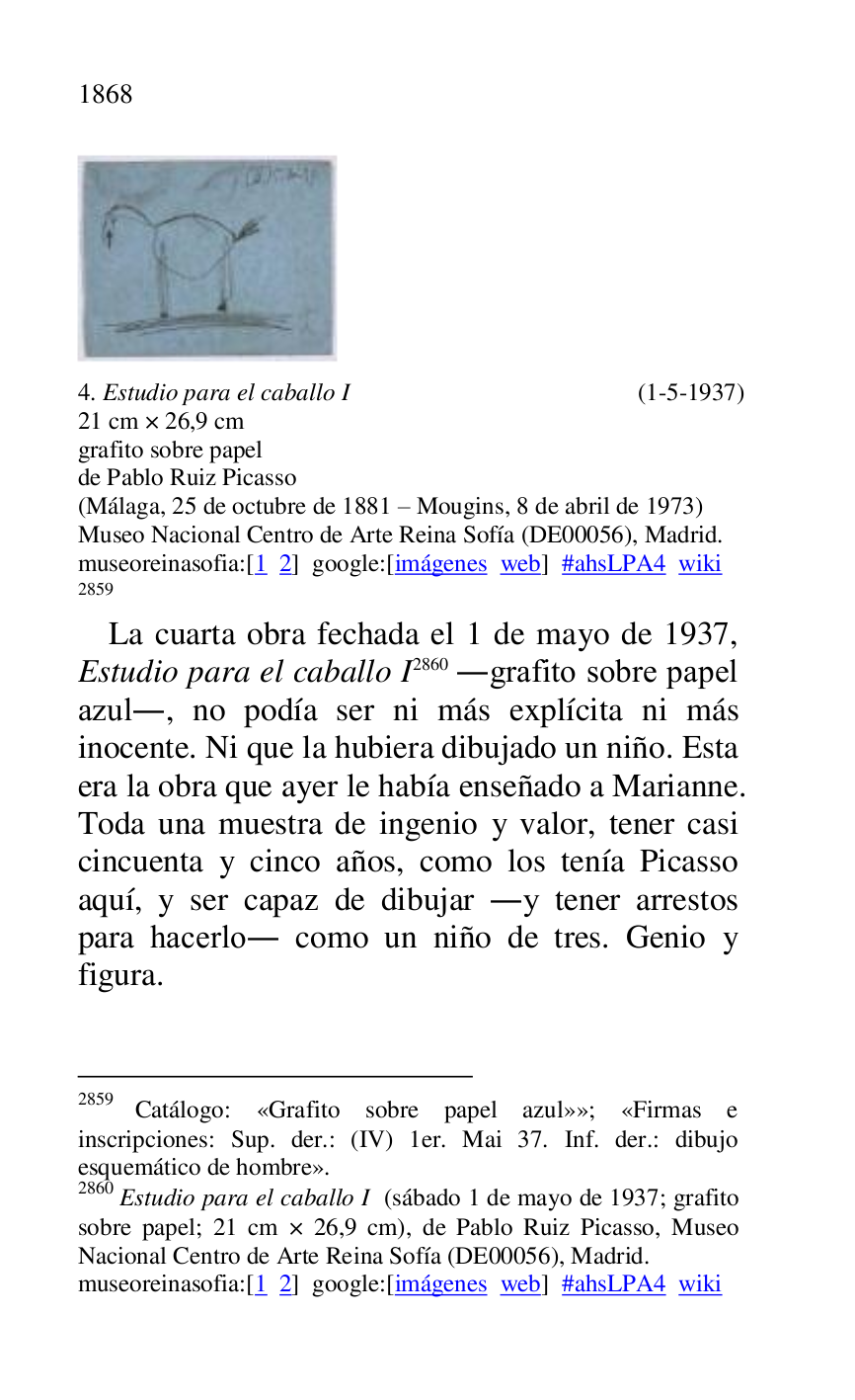 
 

4. Estudio para el caballo I (1-5-1937) 

21 cm × 26,9 cm 

grafito sobre papel 

de Pablo Ruiz Picasso 

(Málaga, 25 de octubre de 1881 R Mougins, 8 de abril de 1973) 

Museo Nacional Centro de Arte Reina Sofía (DE00056), Madrid. 
museoreinasofia:[1 2] google:[imágenes web] #ahsLPA4 wiki 
2859 

2859 Catálogo: «Grafito sobre papel azul»»; «Firmas e 
inscripciones: Sup. der.: (IV) 1er. Mai 37. Inf. der.: dibujo 
esquemático de hombre». 

2860 Estudio para el caballo I (sábado 1 de mayo de 1937; grafito 
sobre papel; 21 cm × 26,9 cm), de Pablo Ruiz Picasso, Museo 
Nacional Centro de Arte Reina Sofía (DE00056), Madrid. 
museoreinasofia:[1 2] google:[imágenes web] #ahsLPA4 wiki 
La cuarta obra fechada el 1 de mayo de 1937, 
Estudio para el caballo I 2860 .grafito sobre papel 
azul., no podía ser ni más explícita ni más 
inocente. Ni que la hubiera dibujado un niño. Esta 
era la obra que ayer le había enseñado a Marianne. 
Toda una muestra de ingenio y valor, tener casi 
cincuenta y cinco años, como los tenía Picasso 
aquí, y ser capaz de dibujar .y tener arrestos 
para hacerlo. como un niño de tres. Genio y 
figura. 


