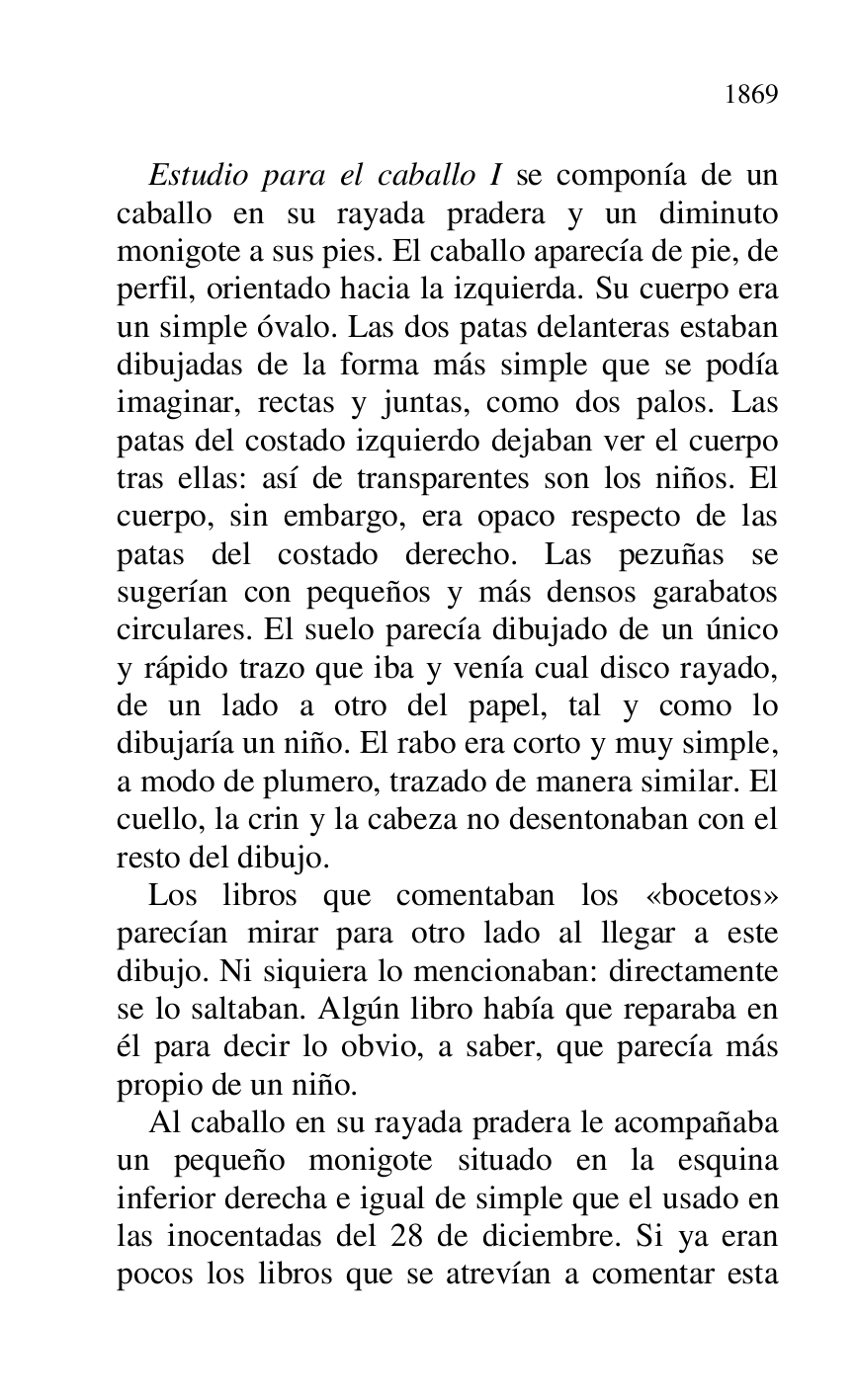 
Estudio para el caballo I se componía de un 
caballo en su rayada pradera y un diminuto 
monigote a sus pies. El caballo aparecía de pie, de 
perfil, orientado hacia la izquierda. Su cuerpo era 
un simple óvalo. Las dos patas delanteras estaban 
dibujadas de la forma más simple que se podía 
imaginar, rectas y juntas, como dos palos. Las 
patas del costado izquierdo dejaban ver el cuerpo 
tras ellas: así de transparentes son los niños. El 
cuerpo, sin embargo, era opaco respecto de las 
patas del costado derecho. Las pezuñas se 
sugerían con pequeños y más densos garabatos 
circulares. El suelo parecía dibujado de un único 
y rápido trazo que iba y venía cual disco rayado, 
de un lado a otro del papel, tal y como lo 
dibujaría un niño. El rabo era corto y muy simple, 
a modo de plumero, trazado de manera similar. El 
cuello, la crin y la cabeza no desentonaban con el 
resto del dibujo. 

Los libros que comentaban los «bocetos» 
parecían mirar para otro lado al llegar a este 
dibujo. Ni siquiera lo mencionaban: directamente 
se lo saltaban. Algún libro había que reparaba en 
él para decir lo obvio, a saber, que parecía más 
propio de un niño. 

Al caballo en su rayada pradera le acompañaba 
un pequeño monigote situado en la esquina 
inferior derecha e igual de simple que el usado en 
las inocentadas del 28 de diciembre. Si ya eran 
pocos los libros que se atrevían a comentar esta 


