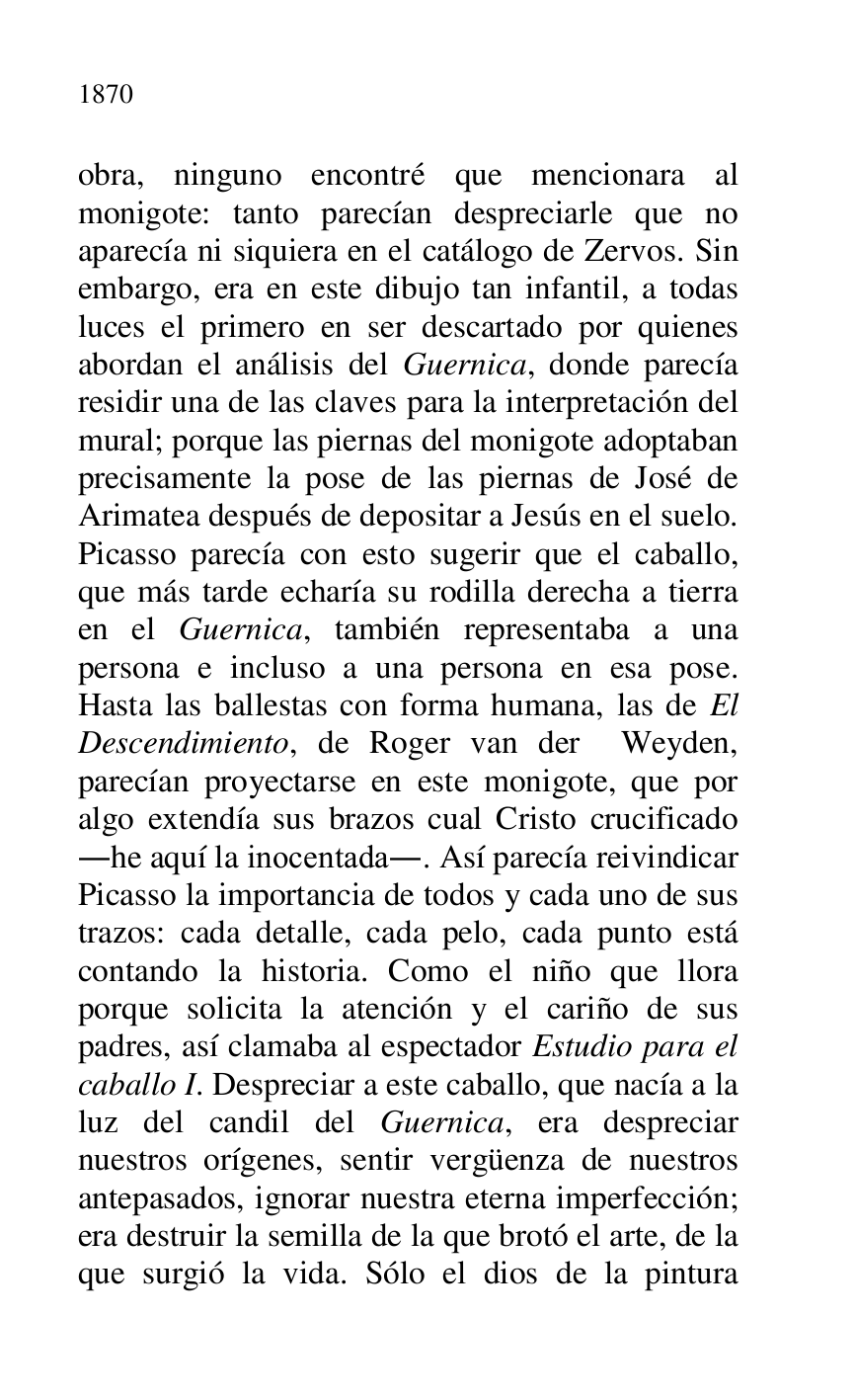 
obra, ninguno encontré que mencionara al 
monigote: tanto parecían despreciarle que no 
aparecía ni siquiera en el catálogo de Zervos. Sin 
embargo, era en este dibujo tan infantil, a todas 
luces el primero en ser descartado por quienes 
abordan el análisis del Guernica, donde parecía 
residir una de las claves para la interpretación del 
mural; porque las piernas del monigote adoptaban 
precisamente la pose de las piernas de José de 
Arimatea después de depositar a Jesús en el suelo. 
Picasso parecía con esto sugerir que el caballo, 
que más tarde echaría su rodilla derecha a tierra 
en el Guernica, también representaba a una 
persona e incluso a una persona en esa pose. 
Hasta las ballestas con forma humana, las de El 
Descendimiento, de Roger van der Weyden, 
parecían proyectarse en este monigote, que por 
algo extendía sus brazos cual Cristo crucificado 
.he aquí la inocentada.. Así parecía reivindicar 
Picasso la importancia de todos y cada uno de sus 
trazos: cada detalle, cada pelo, cada punto está 
contando la historia. Como el niño que llora 
porque solicita la atención y el cariño de sus 
padres, así clamaba al espectador Estudio para el 
caballo I. Despreciar a este caballo, que nacía a la 
luz del candil del Guernica, era despreciar 
nuestros orígenes, sentir vergüenza de nuestros 
antepasados, ignorar nuestra eterna imperfección; 
era destruir la semilla de la que brotó el arte, de la 
que surgió la vida. Sólo el dios de la pintura 


