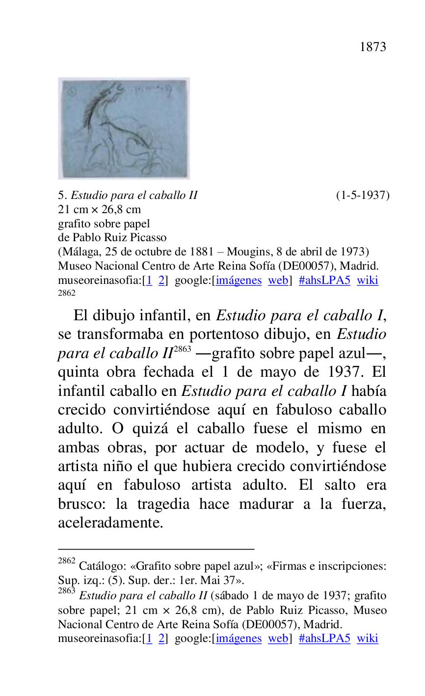 
 

5. Estudio para el caballo II (1-5-1937) 

21 cm × 26,8 cm 

grafito sobre papel 

de Pablo Ruiz Picasso 

(Málaga, 25 de octubre de 1881 R Mougins, 8 de abril de 1973) 

Museo Nacional Centro de Arte Reina Sofía (DE00057), Madrid. 
museoreinasofia:[1 2] google:[imágenes web] #ahsLPA5 wiki 
2862 

2862 Catálogo: «Grafito sobre papel azul»; «Firmas e inscripciones: 
Sup. izq.: (5). Sup. der.: 1er. Mai 37». 

2863 Estudio para el caballo II (sábado 1 de mayo de 1937; grafito 
sobre papel; 21 cm × 26,8 cm), de Pablo Ruiz Picasso, Museo 
Nacional Centro de Arte Reina Sofía (DE00057), Madrid. 
museoreinasofia:[1 2] google:[imágenes web] #ahsLPA5 wiki 
El dibujo infantil, en Estudio para el caballo I, 
se transformaba en portentoso dibujo, en Estudio 
para el caballo II 2863 .grafito sobre papel azul., 
quinta obra fechada el 1 de mayo de 1937. El 
infantil caballo en Estudio para el caballo I había 
crecido convirtiéndose aquí en fabuloso caballo 
adulto. O quizá el caballo fuese el mismo en 
ambas obras, por actuar de modelo, y fuese el 
artista niño el que hubiera crecido convirtiéndose 
aquí en fabuloso artista adulto. El salto era 
brusco: la tragedia hace madurar a la fuerza, 
aceleradamente. 


