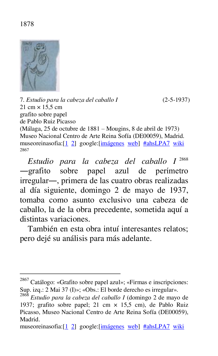 
 

7. Estudio para la cabeza del caballo I (2-5-1937) 

21 cm × 15,5 cm 

grafito sobre papel 

de Pablo Ruiz Picasso 

(Málaga, 25 de octubre de 1881 R Mougins, 8 de abril de 1973) 

Museo Nacional Centro de Arte Reina Sofía (DE00059), Madrid. 
museoreinasofia:[1 2] google:[imágenes web] #ahsLPA7 wiki 
2867 

2867 Catálogo: «Grafito sobre papel azul»; «Firmas e inscripciones: 
Sup. izq.: 2 Mai 37 (I)»; «Obs.: El borde derecho es irregular». 

2868 Estudio para la cabeza del caballo I (domingo 2 de mayo de 
1937; grafito sobre papel; 21 cm × 15,5 cm), de Pablo Ruiz 
Picasso, Museo Nacional Centro de Arte Reina Sofía (DE00059), Madrid. 

museoreinasofia:[1 2] google:[imágenes web] #ahsLPA7 wiki 
Estudio para la cabeza del caballo I 2868 
.grafito sobre papel azul de perímetro 
irregular., primera de las cuatro obras realizadas 
al día siguiente, domingo 2 de mayo de 1937, 
tomaba como asunto exclusivo una cabeza de 
caballo, la de la obra precedente, sometida aquí a 
distintas variaciones. 

También en esta obra intuí interesantes relatos; 
pero dejé su análisis para más adelante. 


