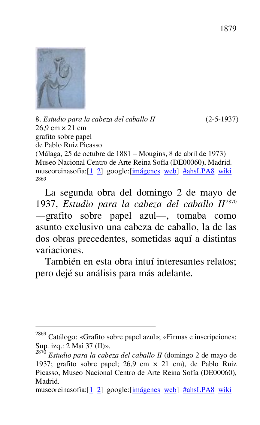
 

8. Estudio para la cabeza del caballo II (2-5-1937) 

26,9 cm × 21 cm 

grafito sobre papel 

de Pablo Ruiz Picasso 

(Málaga, 25 de octubre de 1881 R Mougins, 8 de abril de 1973) 

Museo Nacional Centro de Arte Reina Sofía (DE00060), Madrid. 
museoreinasofia:[1 2] google:[imágenes web] #ahsLPA8 wiki 
2869 

2869 Catálogo: «Grafito sobre papel azul»; «Firmas e inscripciones: 
Sup. izq.: 2 Mai 37 (II)». 

2870 Estudio para la cabeza del caballo II (domingo 2 de mayo de 
1937; grafito sobre papel; 26,9 cm × 21 cm), de Pablo Ruiz 
Picasso, Museo Nacional Centro de Arte Reina Sofía (DE00060), Madrid. 

museoreinasofia:[1 2] google:[imágenes web] #ahsLPA8 wiki 
La segunda obra del domingo 2 de mayo de 
1937, Estudio para la cabeza del caballo II 2870 
.grafito sobre papel azul., tomaba como 
asunto exclusivo una cabeza de caballo, la de las 
dos obras precedentes, sometidas aquí a distintas 
variaciones. 

También en esta obra intuí interesantes relatos; 
pero dejé su análisis para más adelante. 


