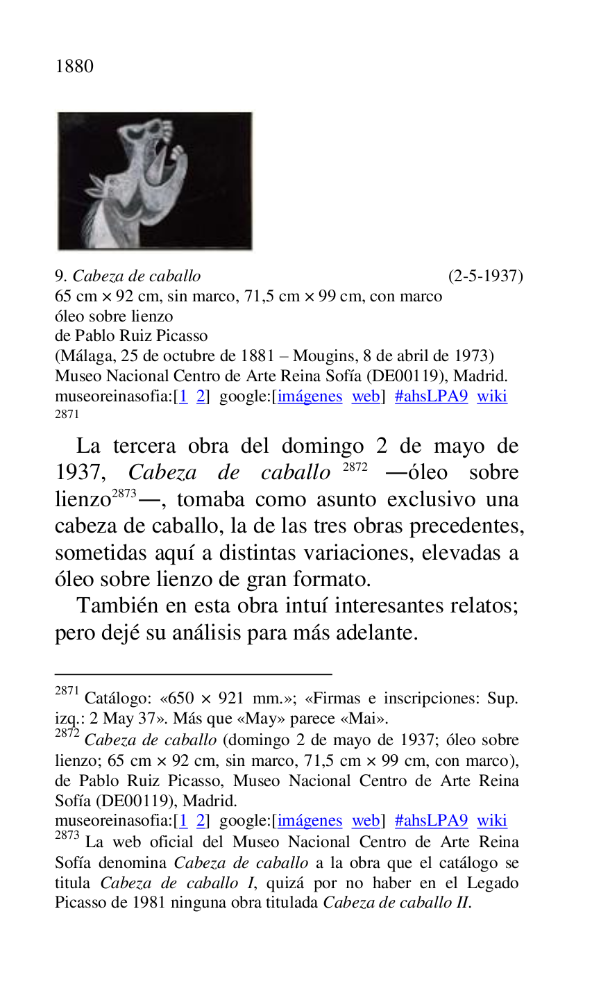 
 

9. Cabeza de caballo (2-5-1937) 

65 cm × 92 cm, sin marco, 71,5 cm × 99 cm, con marco 

óleo sobre lienzo 

de Pablo Ruiz Picasso 

(Málaga, 25 de octubre de 1881 R Mougins, 8 de abril de 1973) 

Museo Nacional Centro de Arte Reina Sofía (DE00119), Madrid. 
museoreinasofia:[1 2] google:[imágenes web] #ahsLPA9 wiki 
2871 

2871 Catálogo: «650 × 921 mm.»; «Firmas e inscripciones: Sup. izq.: 2 May 37». Más que «May» parece «Mai». 

2872 Cabeza de caballo (domingo 2 de mayo de 1937; óleo sobre 
lienzo; 65 cm × 92 cm, sin marco, 71,5 cm × 99 cm, con marco), 
de Pablo Ruiz Picasso, Museo Nacional Centro de Arte Reina 
Sofía (DE00119), Madrid. 
museoreinasofia:[1 2] google:[imágenes web] #ahsLPA9 wiki 
2873 La web oficial del Museo Nacional Centro de Arte Reina 
Sofía denomina Cabeza de caballo a la obra que el catálogo se 
titula Cabeza de caballo I, quizá por no haber en el Legado 
Picasso de 1981 ninguna obra titulada Cabeza de caballo II. 

La tercera obra del domingo 2 de mayo de 
1937, Cabeza de caballo 2872 .óleo sobre 
lienzo 2873., tomaba como asunto exclusivo una 
cabeza de caballo, la de las tres obras precedentes, 
sometidas aquí a distintas variaciones, elevadas a 
óleo sobre lienzo de gran formato. 

También en esta obra intuí interesantes relatos; 
pero dejé su análisis para más adelante. 


