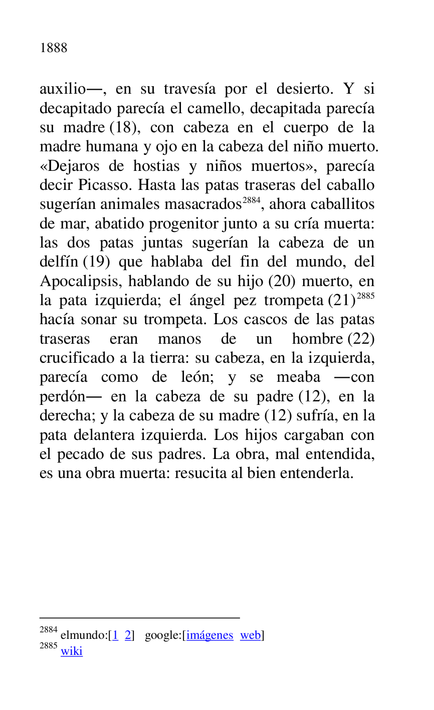 
auxilio., en su travesía por el desierto. Y si 
decapitado parecía el camello, decapitada parecía 
su madre (18), con cabeza en el cuerpo de la 
madre humana y ojo en la cabeza del niño muerto. 
«Dejaros de hostias y niños muertos», parecía 
decir Picasso. Hasta las patas traseras del caballo 
sugerían animales masacrados 2884, ahora caballitos 
de mar, abatido progenitor junto a su cría muerta: 
las dos patas juntas sugerían la cabeza de un 
delfín (19) que hablaba del fin del mundo, del 
Apocalipsis, hablando de su hijo (20) muerto, en 
la pata izquierda; el ángel pez trompeta (21) 2885 
hacía sonar su trompeta. Los cascos de las patas 
traseras eran manos de un hombre (22) 
crucificado a la tierra: su cabeza, en la izquierda, 
parecía como de león; y se meaba .con 
perdón. en la cabeza de su padre (12), en la 
derecha; y la cabeza de su madre (12) sufría, en la 
pata delantera izquierda. Los hijos cargaban con 
el pecado de sus padres. La obra, mal entendida, 
es una obra muerta: resucita al bien entenderla. 

2884 elmundo:[1 2] google:[imágenes web] 

2885 wiki 

 

 

 


