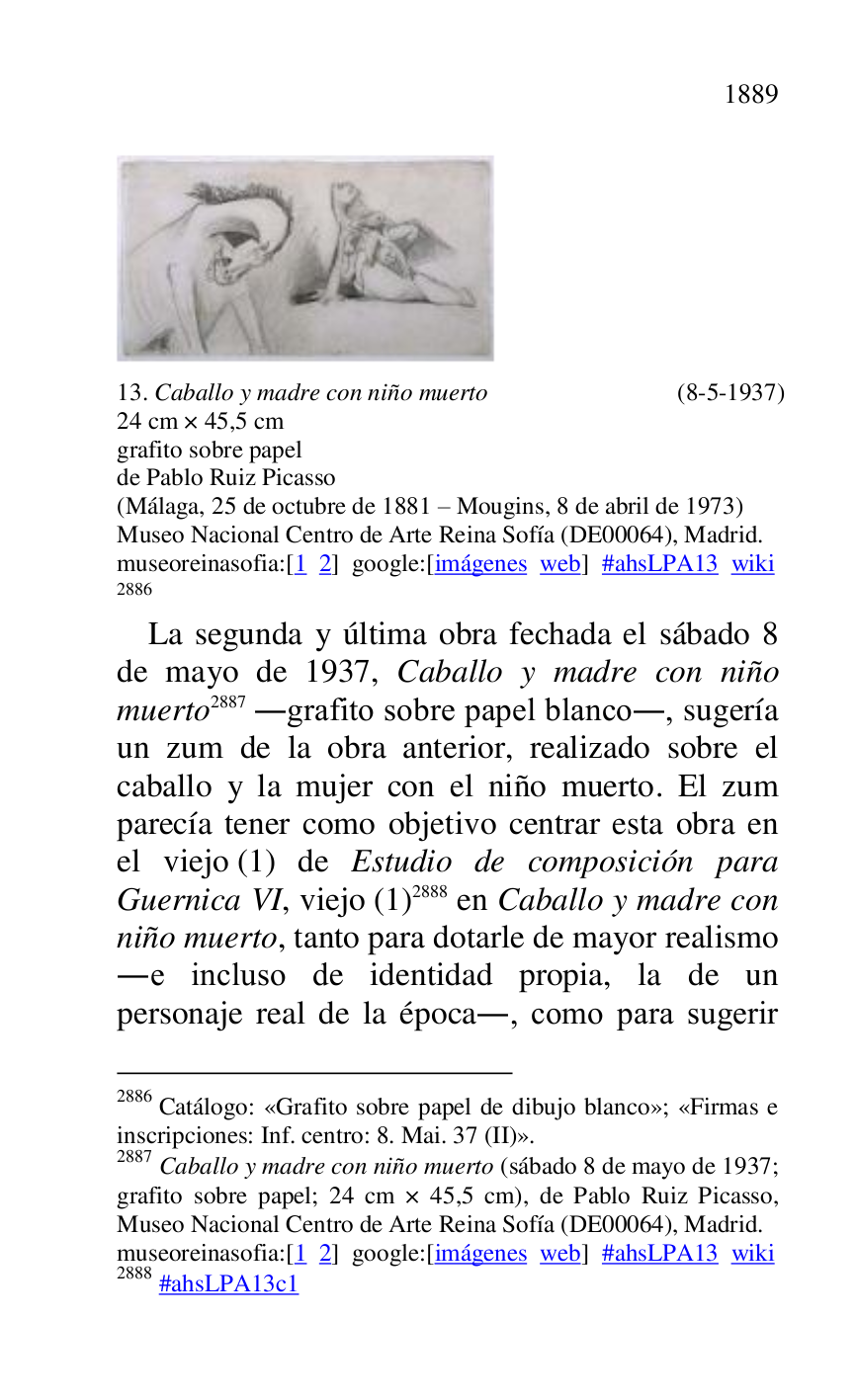 
 

13. Caballo y madre con niño muerto (8-5-1937) 

24 cm × 45,5 cm 

grafito sobre papel 

de Pablo Ruiz Picasso 

(Málaga, 25 de octubre de 1881 R Mougins, 8 de abril de 1973) 

Museo Nacional Centro de Arte Reina Sofía (DE00064), Madrid. 
museoreinasofia:[1 2] google:[imágenes web] #ahsLPA13 wiki 
2886 

2886 Catálogo: «Grafito sobre papel de dibujo blanco»; «Firmas e 
inscripciones: Inf. centro: 8. Mai. 37 (II)». 

2887 Caballo y madre con niño muerto (sábado 8 de mayo de 1937; 
grafito sobre papel; 24 cm × 45,5 cm), de Pablo Ruiz Picasso, 
Museo Nacional Centro de Arte Reina Sofía (DE00064), Madrid. 
museoreinasofia:[1 2] google:[imágenes web] #ahsLPA13 wiki 
2888 #ahsLPA13c1 
La segunda y última obra fechada el sábado 8 
de mayo de 1937, Caballo y madre con niño 
muerto 2887 .grafito sobre papel blanco., sugería 
un zum de la obra anterior, realizado sobre el 
caballo y la mujer con el niño muerto. El zum 
parecía tener como objetivo centrar esta obra en 
el viejo (1) de Estudio de composición para 
Guernica VI, viejo (1) 2888 en Caballo y madre con 
niño muerto, tanto para dotarle de mayor realismo 
.e incluso de identidad propia, la de un 
personaje real de la época., como para sugerir 



