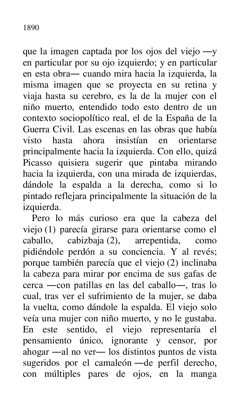 
que la imagen captada por los ojos del viejo .y 
en particular por su ojo izquierdo; y en particular 
en esta obra. cuando mira hacia la izquierda, la 
misma imagen que se proyecta en su retina y 
viaja hasta su cerebro, es la de la mujer con el 
niño muerto, entendido todo esto dentro de un 
contexto sociopolítico real, el de la España de la 
Guerra Civil. Las escenas en las obras que había 
visto hasta ahora insistían en orientarse 
principalmente hacia la izquierda. Con ello, quizá 
Picasso quisiera sugerir que pintaba mirando 
hacia la izquierda, con una mirada de izquierdas, 
dándole la espalda a la derecha, como si lo 
pintado reflejara principalmente la situación de la 
izquierda. 

Pero lo más curioso era que la cabeza del 
viejo (1) parecía girarse para orientarse como el 
caballo, cabizbaja (2), arrepentida, como 
pidiéndole perdón a su conciencia. Y al revés; 
porque también parecía que el viejo (2) inclinaba 
la cabeza para mirar por encima de sus gafas de 
cerca .con patillas en las del caballo., tras lo 
cual, tras ver el sufrimiento de la mujer, se daba 
la vuelta, como dándole la espalda. El viejo solo 
veía una mujer con niño muerto, y no le gustaba. 
En este sentido, el viejo representaría el 
pensamiento único, ignorante y censor, por 
ahogar .al no ver. los distintos puntos de vista 
sugeridos por el camaleón .de perfil derecho, 
con múltiples pares de ojos, en la manga 


