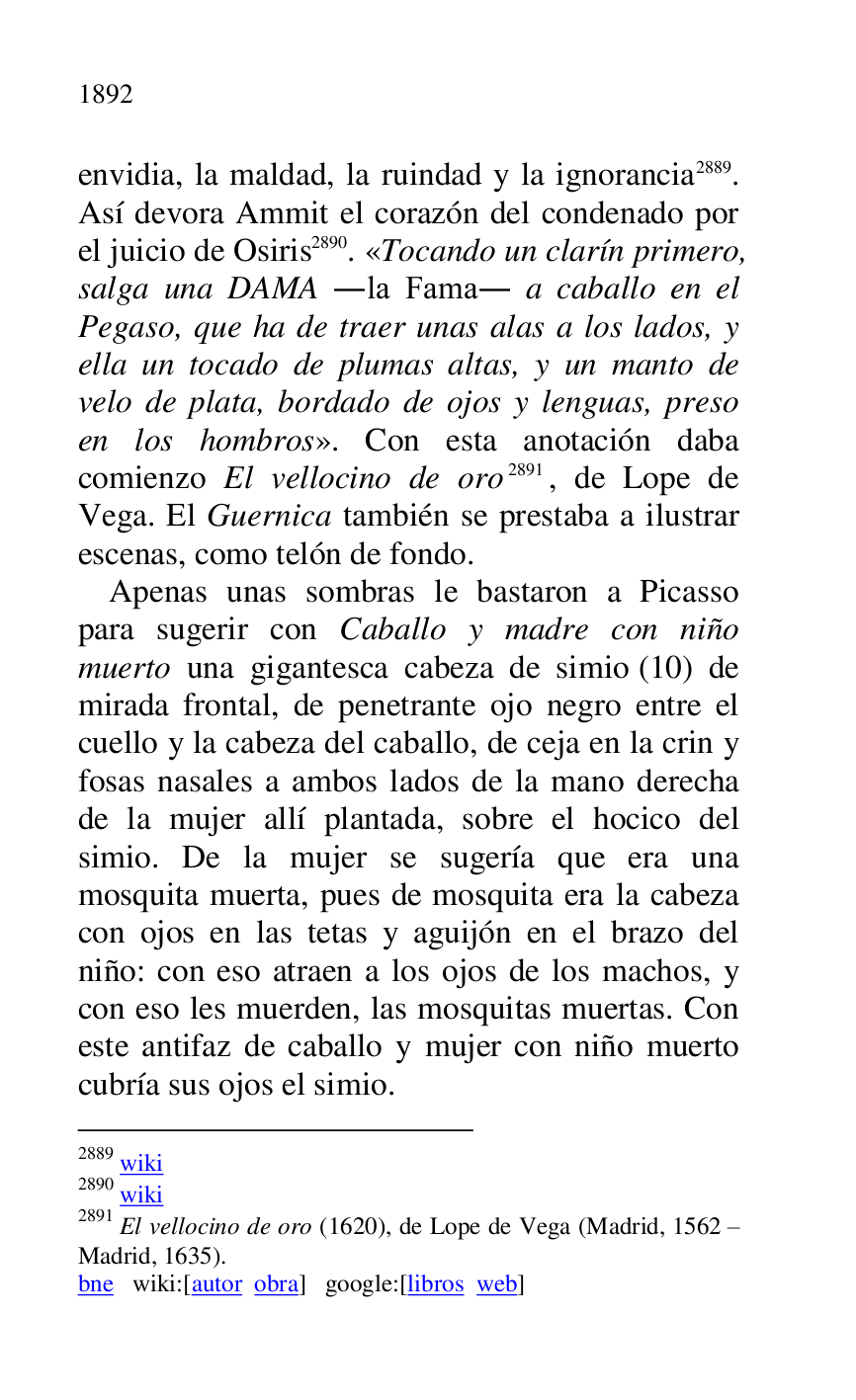 
envidia, la maldad, la ruindad y la ignorancia 2889. 
Así devora Ammit el corazón del condenado por 
el juicio de Osiris 2890. «Tocando un clarín primero, 
salga una DAMA .la Fama. a caballo en el 
Pegaso, que ha de traer unas alas a los lados, y 
ella un tocado de plumas altas, y un manto de 
velo de plata, bordado de ojos y lenguas, preso 
en los hombros». Con esta anotación daba 
comienzo El vellocino de oro 2891, de Lope de 
Vega. El Guernica también se prestaba a ilustrar 
escenas, como telón de fondo. 

2889 wiki 

2890 wiki 

2891 El vellocino de oro (1620), de Lope de Vega (Madrid, 1562 R 
Madrid, 1635). 

bne wiki:[autor obra] google:[libros web] 

Apenas unas sombras le bastaron a Picasso 
para sugerir con Caballo y madre con niño 
muerto una gigantesca cabeza de simio (10) de 
mirada frontal, de penetrante ojo negro entre el 
cuello y la cabeza del caballo, de ceja en la crin y 
fosas nasales a ambos lados de la mano derecha 
de la mujer allí plantada, sobre el hocico del 
simio. De la mujer se sugería que era una 
mosquita muerta, pues de mosquita era la cabeza 
con ojos en las tetas y aguijón en el brazo del 
niño: con eso atraen a los ojos de los machos, y 
con eso les muerden, las mosquitas muertas. Con 
este antifaz de caballo y mujer con niño muerto 
cubría sus ojos el simio. 


