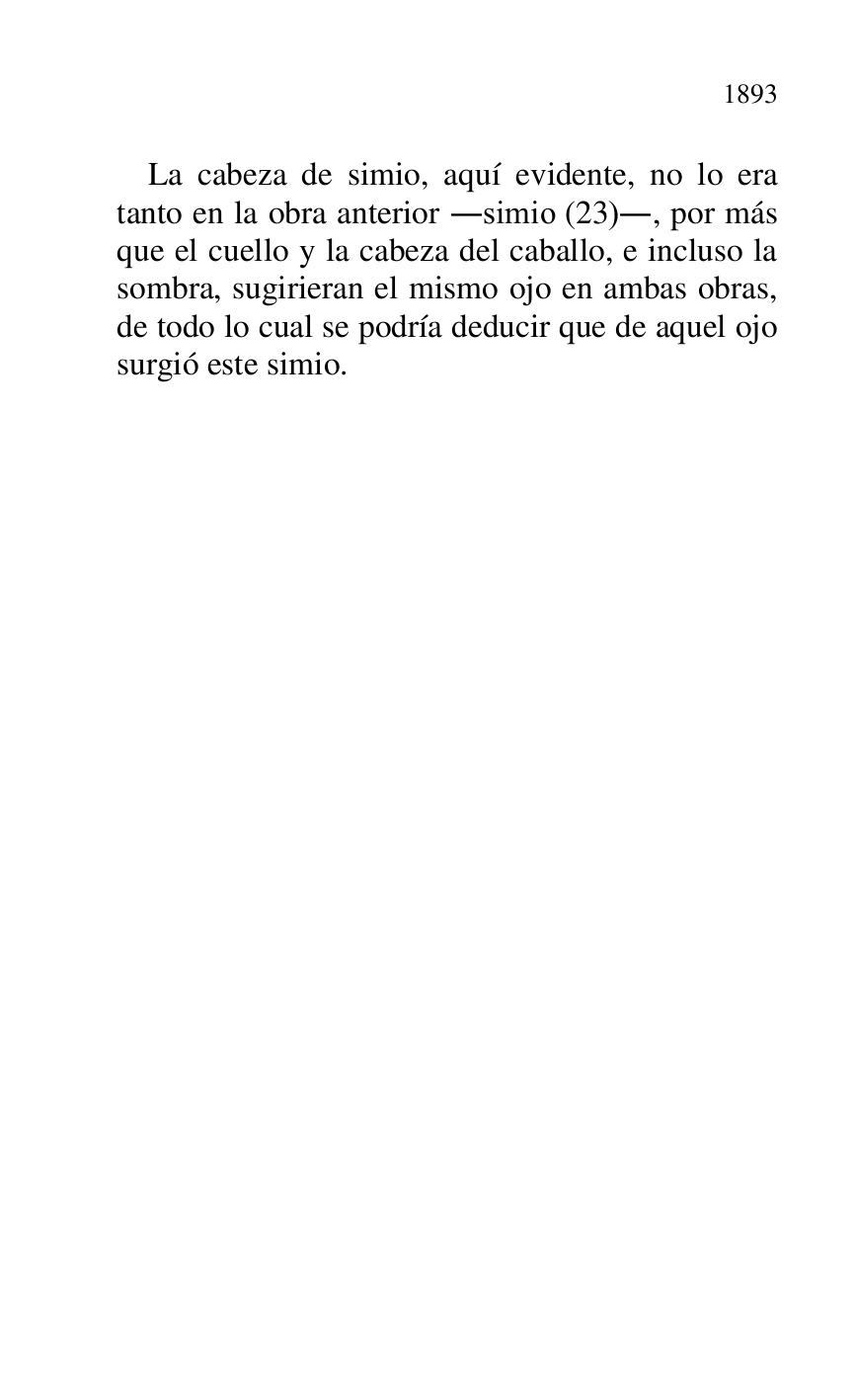 
La cabeza de simio, aquí evidente, no lo era 
tanto en la obra anterior .simio (23)., por más 
que el cuello y la cabeza del caballo, e incluso la 
sombra, sugirieran el mismo ojo en ambas obras, 
de todo lo cual se podría deducir que de aquel ojo 
surgió este simio. 

 

 


