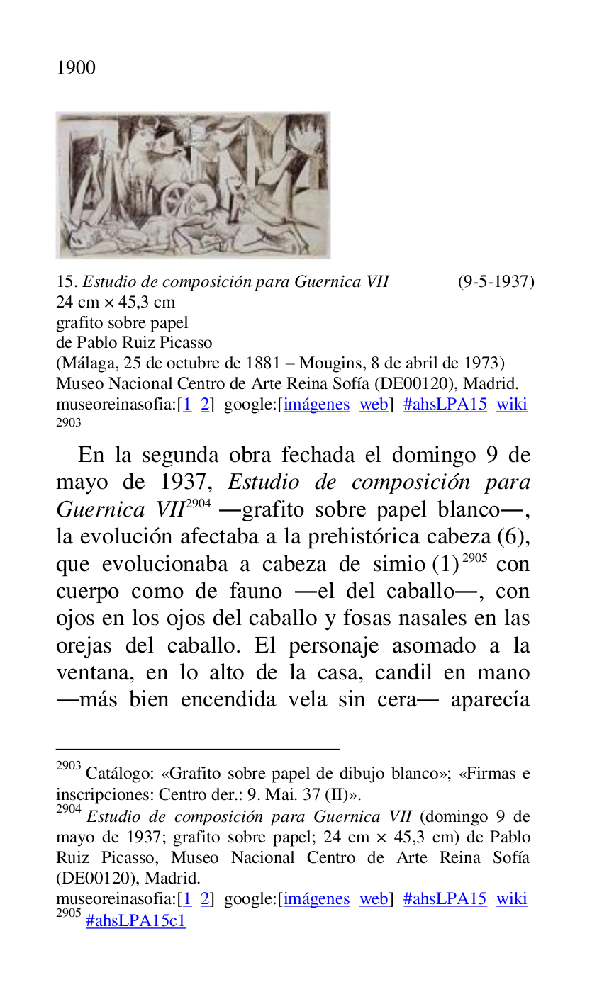 
 

15. Estudio de composición para Guernica VII (9-5-1937) 

24 cm × 45,3 cm 

grafito sobre papel 

de Pablo Ruiz Picasso 

(Málaga, 25 de octubre de 1881 R Mougins, 8 de abril de 1973) 

Museo Nacional Centro de Arte Reina Sofía (DE00120), Madrid. 
museoreinasofia:[1 2] google:[imágenes web] #ahsLPA15 wiki 
2903 

2903 Catálogo: «Grafito sobre papel de dibujo blanco»; «Firmas e 
inscripciones: Centro der.: 9. Mai. 37 (II)». 

2904 Estudio de composición para Guernica VII (domingo 9 de 
mayo de 1937; grafito sobre papel; 24 cm × 45,3 cm) de Pablo 
Ruiz Picasso, Museo Nacional Centro de Arte Reina Sofía 
(DE00120), Madrid. 
museoreinasofia:[1 2] google:[imágenes web] #ahsLPA15 wiki 
2905 #ahsLPA15c1 
En la segunda obra fechada el domingo 9 de 
mayo de 1937, Estudio de composición para 
Guernica VII 2904 .grafito sobre papel blanco., 
la evolución afectaba a la prehistórica cabeza (6), 
que evolucionaba a cabeza de simio (1) 2905 con 
cuerpo como de fauno .el del caballo., con 
ojos en los ojos del caballo y fosas nasales en las 
orejas del caballo. El personaje asomado a la 
ventana, en lo alto de la casa, candil en mano 
.más bien encendida vela sin cera. aparecía 


