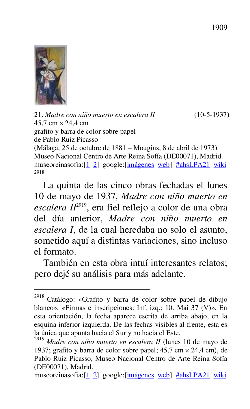 
 

21. Madre con niño muerto en escalera II (10-5-1937) 

45,7 cm × 24,4 cm 

grafito y barra de color sobre papel 

de Pablo Ruiz Picasso 

(Málaga, 25 de octubre de 1881 R Mougins, 8 de abril de 1973) 

Museo Nacional Centro de Arte Reina Sofía (DE00071), Madrid. 
museoreinasofia:[1 2] google:[imágenes web] #ahsLPA21 wiki 
2918 

2918 Catálogo: «Grafito y barra de color sobre papel de dibujo 
blanco»; «Firmas e inscripciones: Inf. izq.: 10. Mai 37 (V)». En 
esta orientación, la fecha aparece escrita de arriba abajo, en la 
esquina inferior izquierda. De las fechas visibles al frente, esta es 
la única que apunta hacia el Sur y no hacia el Este. 

2919 Madre con niño muerto en escalera II (lunes 10 de mayo de 
1937; grafito y barra de color sobre papel; 45,7 cm × 24,4 cm), de 
Pablo Ruiz Picasso, Museo Nacional Centro de Arte Reina Sofía 
(DE00071), Madrid. 
museoreinasofia:[1 2] google:[imágenes web] #ahsLPA21 wiki 
La quinta de las cinco obras fechadas el lunes 
10 de mayo de 1937, Madre con niño muerto en 
escalera II 2919, era fiel reflejo a color de una obra 
del día anterior, Madre con niño muerto en 
escalera I, de la cual heredaba no solo el asunto, 
sometido aquí a distintas variaciones, sino incluso 
el formato. 

También en esta obra intuí interesantes relatos; 
pero dejé su análisis para más adelante. 


