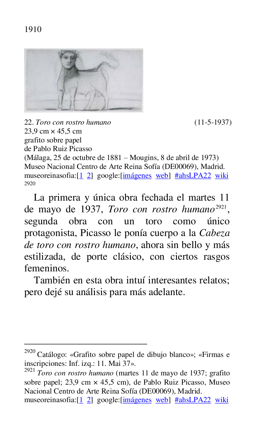 
 

22. Toro con rostro humano (11-5-1937) 

23,9 cm × 45,5 cm 

grafito sobre papel 

de Pablo Ruiz Picasso 

(Málaga, 25 de octubre de 1881 R Mougins, 8 de abril de 1973) 

Museo Nacional Centro de Arte Reina Sofía (DE00069), Madrid. 
museoreinasofia:[1 2] google:[imágenes web] #ahsLPA22 wiki 
2920 

2920 Catálogo: «Grafito sobre papel de dibujo blanco»; «Firmas e 
inscripciones: Inf. izq.: 11. Mai 37». 

2921 Toro con rostro humano (martes 11 de mayo de 1937; grafito 
sobre papel; 23,9 cm × 45,5 cm), de Pablo Ruiz Picasso, Museo 
Nacional Centro de Arte Reina Sofía (DE00069), Madrid. 
museoreinasofia:[1 2] google:[imágenes web] #ahsLPA22 wiki 
La primera y única obra fechada el martes 11 
de mayo de 1937, Toro con rostro humano 2921, 
segunda obra con un toro como único 
protagonista, Picasso le ponía cuerpo a la Cabeza 
de toro con rostro humano, ahora sin bello y más 
estilizada, de porte clásico, con ciertos rasgos 
femeninos. 

También en esta obra intuí interesantes relatos; 
pero dejé su análisis para más adelante. 

 


