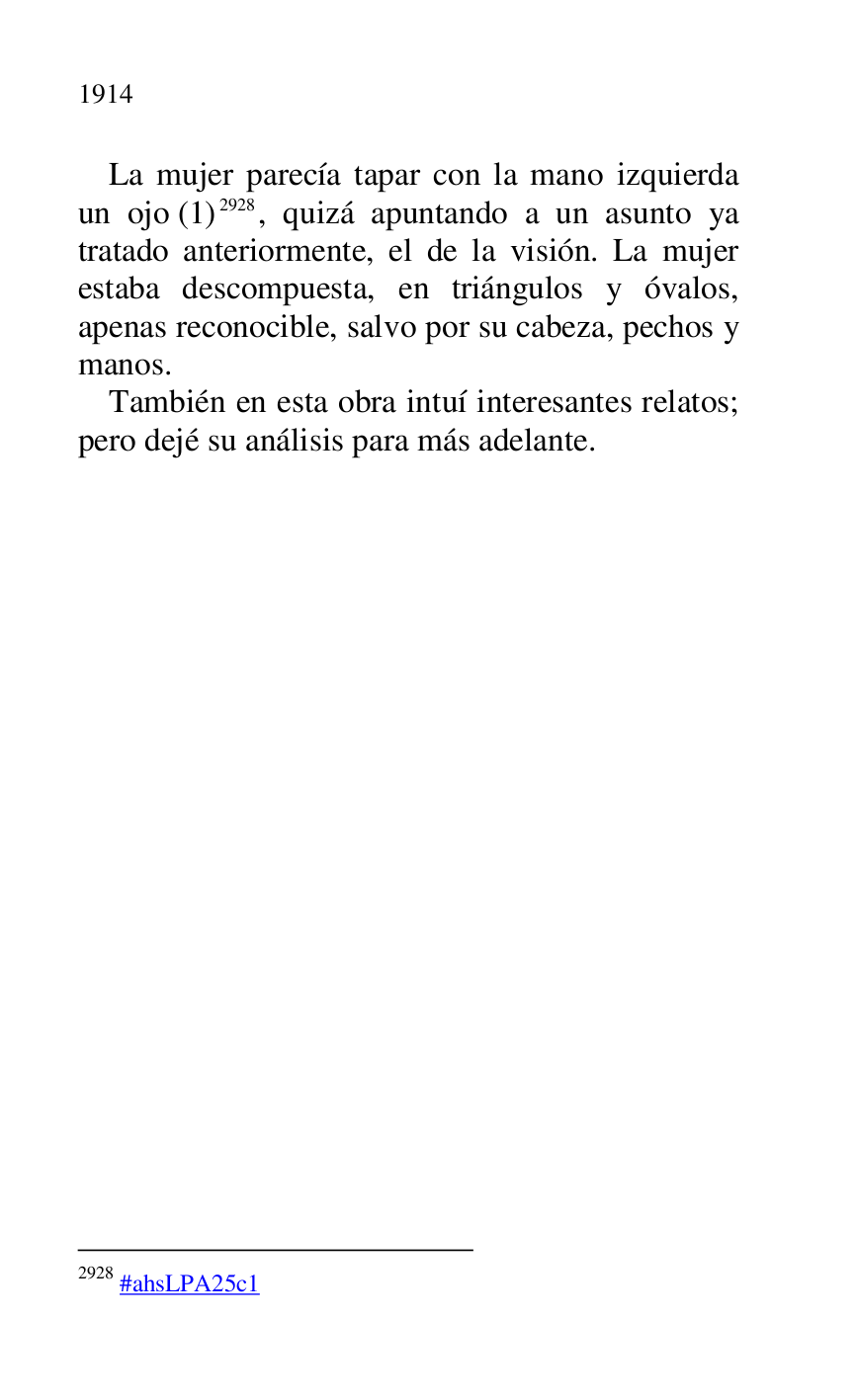 
La mujer parecía tapar con la mano izquierda 
un ojo (1) 2928, quizá apuntando a un asunto ya 
tratado anteriormente, el de la visión. La mujer 
estaba descompuesta, en triángulos y óvalos, 
apenas reconocible, salvo por su cabeza, pechos y 
manos. 

2928 #ahsLPA25c1 
También en esta obra intuí interesantes relatos; 
pero dejé su análisis para más adelante. 


