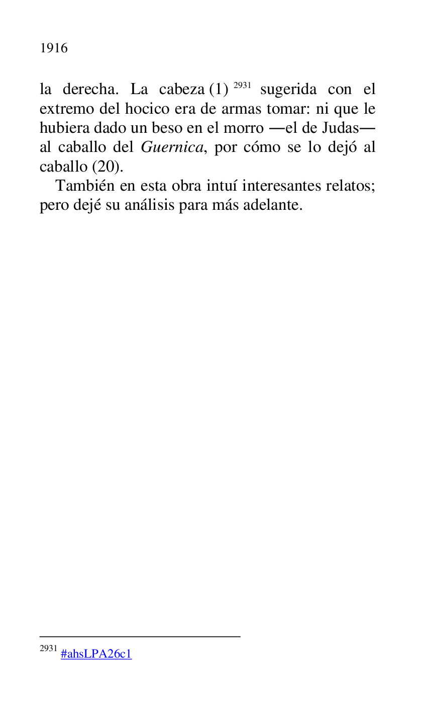 
la derecha. La cabeza (1) 2931 sugerida con el 
extremo del hocico era de armas tomar: ni que le 
hubiera dado un beso en el morro .el de Judas. 
al caballo del Guernica, por cómo se lo dejó al 
caballo (20). 

2931 #ahsLPA26c1 
También en esta obra intuí interesantes relatos; 
pero dejé su análisis para más adelante. 


