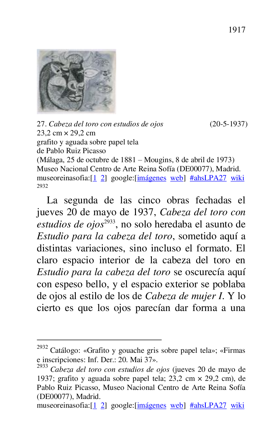 
 

27. Cabeza del toro con estudios de ojos (20-5-1937) 

23,2 cm × 29,2 cm 

grafito y aguada sobre papel tela 

de Pablo Ruiz Picasso 

(Málaga, 25 de octubre de 1881 R Mougins, 8 de abril de 1973) 

Museo Nacional Centro de Arte Reina Sofía (DE00077), Madrid. 
museoreinasofia:[1 2] google:[imágenes web] #ahsLPA27 wiki 
2932 

2932 Catálogo: «Grafito y gouache gris sobre papel tela»; «Firmas 
e inscripciones: Inf. Der.: 20. Mai 37». 

2933 Cabeza del toro con estudios de ojos (jueves 20 de mayo de 
1937; grafito y aguada sobre papel tela; 23,2 cm × 29,2 cm), de 
Pablo Ruiz Picasso, Museo Nacional Centro de Arte Reina Sofía 
(DE00077), Madrid. 
museoreinasofia:[1 2] google:[imágenes web] #ahsLPA27 wiki 
La segunda de las cinco obras fechadas el 
jueves 20 de mayo de 1937, Cabeza del toro con 
estudios de ojos 2933, no solo heredaba el asunto de 
Estudio para la cabeza del toro, sometido aquí a 
distintas variaciones, sino incluso el formato. El 
claro espacio interior de la cabeza del toro en 
Estudio para la cabeza del toro se oscurecía aquí 
con espeso bello, y el espacio exterior se poblaba 
de ojos al estilo de los de Cabeza de mujer I. Y lo 
cierto es que los ojos parecían dar forma a una 


