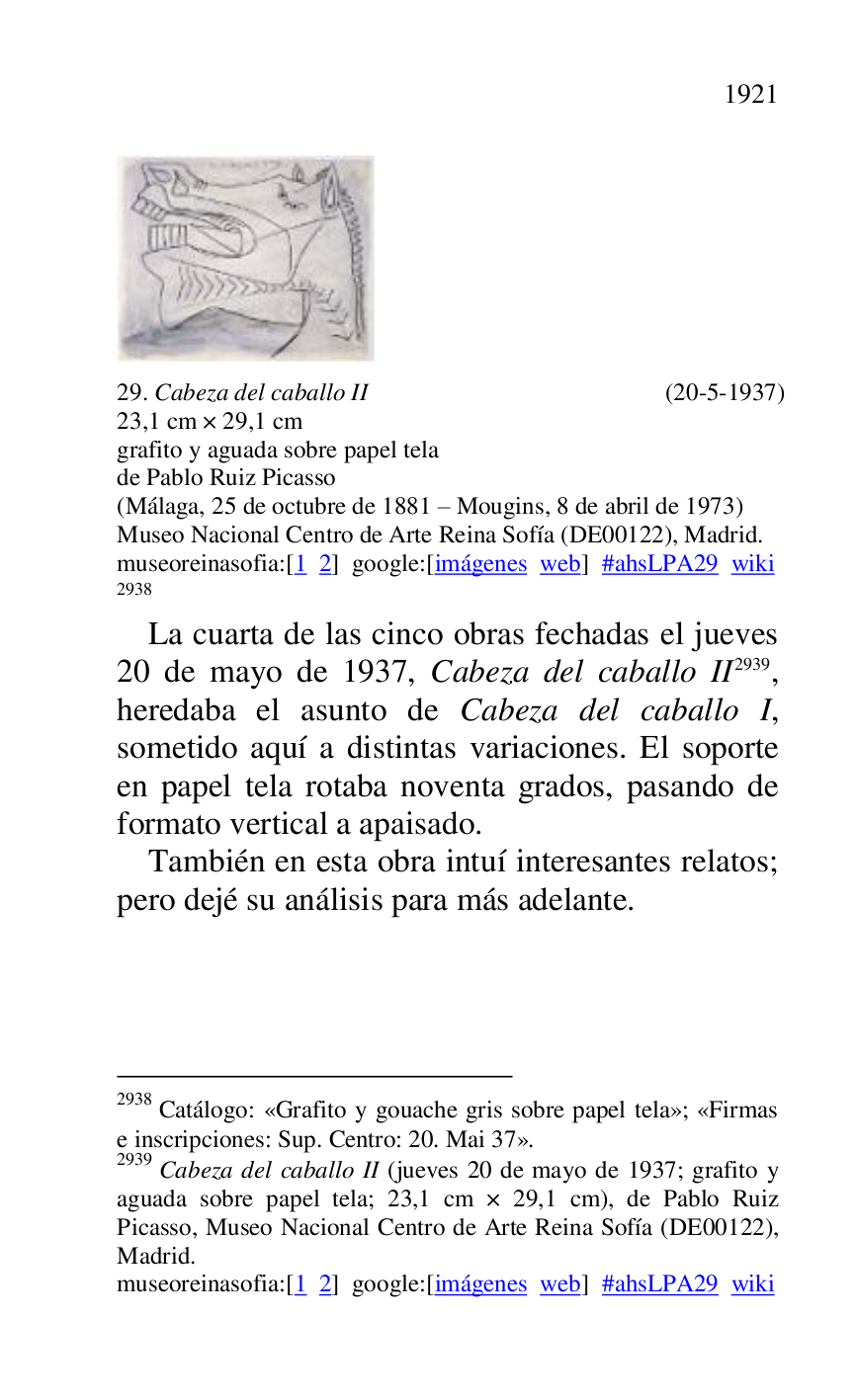 
 

29. Cabeza del caballo II (20-5-1937) 

23,1 cm × 29,1 cm 

grafito y aguada sobre papel tela 

de Pablo Ruiz Picasso 

(Málaga, 25 de octubre de 1881 R Mougins, 8 de abril de 1973) 

Museo Nacional Centro de Arte Reina Sofía (DE00122), Madrid. 
museoreinasofia:[1 2] google:[imágenes web] #ahsLPA29 wiki 
2938 

2938 Catálogo: «Grafito y gouache gris sobre papel tela»; «Firmas 
e inscripciones: Sup. Centro: 20. Mai 37». 

2939 Cabeza del caballo II (jueves 20 de mayo de 1937; grafito y 
aguada sobre papel tela; 23,1 cm × 29,1 cm), de Pablo Ruiz 
Picasso, Museo Nacional Centro de Arte Reina Sofía (DE00122), Madrid. 

museoreinasofia:[1 2] google:[imágenes web] #ahsLPA29 wiki 
La cuarta de las cinco obras fechadas el jueves 
20 de mayo de 1937, Cabeza del caballo II 2939, 
heredaba el asunto de Cabeza del caballo I, 
sometido aquí a distintas variaciones. El soporte 
en papel tela rotaba noventa grados, pasando de 
formato vertical a apaisado. 

También en esta obra intuí interesantes relatos; 
pero dejé su análisis para más adelante. 

 


