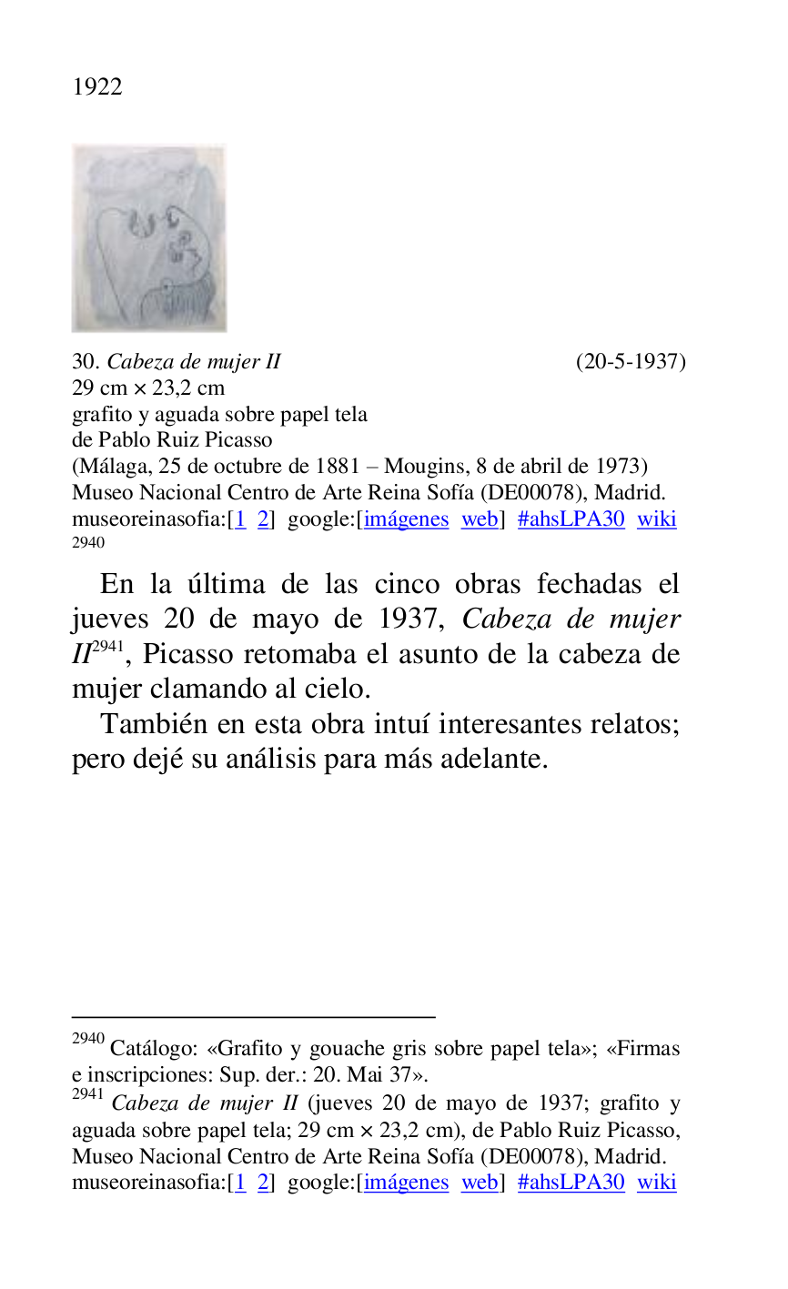 
 

30. Cabeza de mujer II (20-5-1937) 

29 cm × 23,2 cm 

grafito y aguada sobre papel tela 

de Pablo Ruiz Picasso 

(Málaga, 25 de octubre de 1881 R Mougins, 8 de abril de 1973) 

Museo Nacional Centro de Arte Reina Sofía (DE00078), Madrid. 
museoreinasofia:[1 2] google:[imágenes web] #ahsLPA30 wiki 
2940 

2940 Catálogo: «Grafito y gouache gris sobre papel tela»; «Firmas 
e inscripciones: Sup. der.: 20. Mai 37». 

2941 Cabeza de mujer II (jueves 20 de mayo de 1937; grafito y 
aguada sobre papel tela; 29 cm × 23,2 cm), de Pablo Ruiz Picasso, 
Museo Nacional Centro de Arte Reina Sofía (DE00078), Madrid. 
museoreinasofia:[1 2] google:[imágenes web] #ahsLPA30 wiki 
En la última de las cinco obras fechadas el 
jueves 20 de mayo de 1937, Cabeza de mujer 
II 2941, Picasso retomaba el asunto de la cabeza de 
mujer clamando al cielo. 

También en esta obra intuí interesantes relatos; 
pero dejé su análisis para más adelante. 

 


