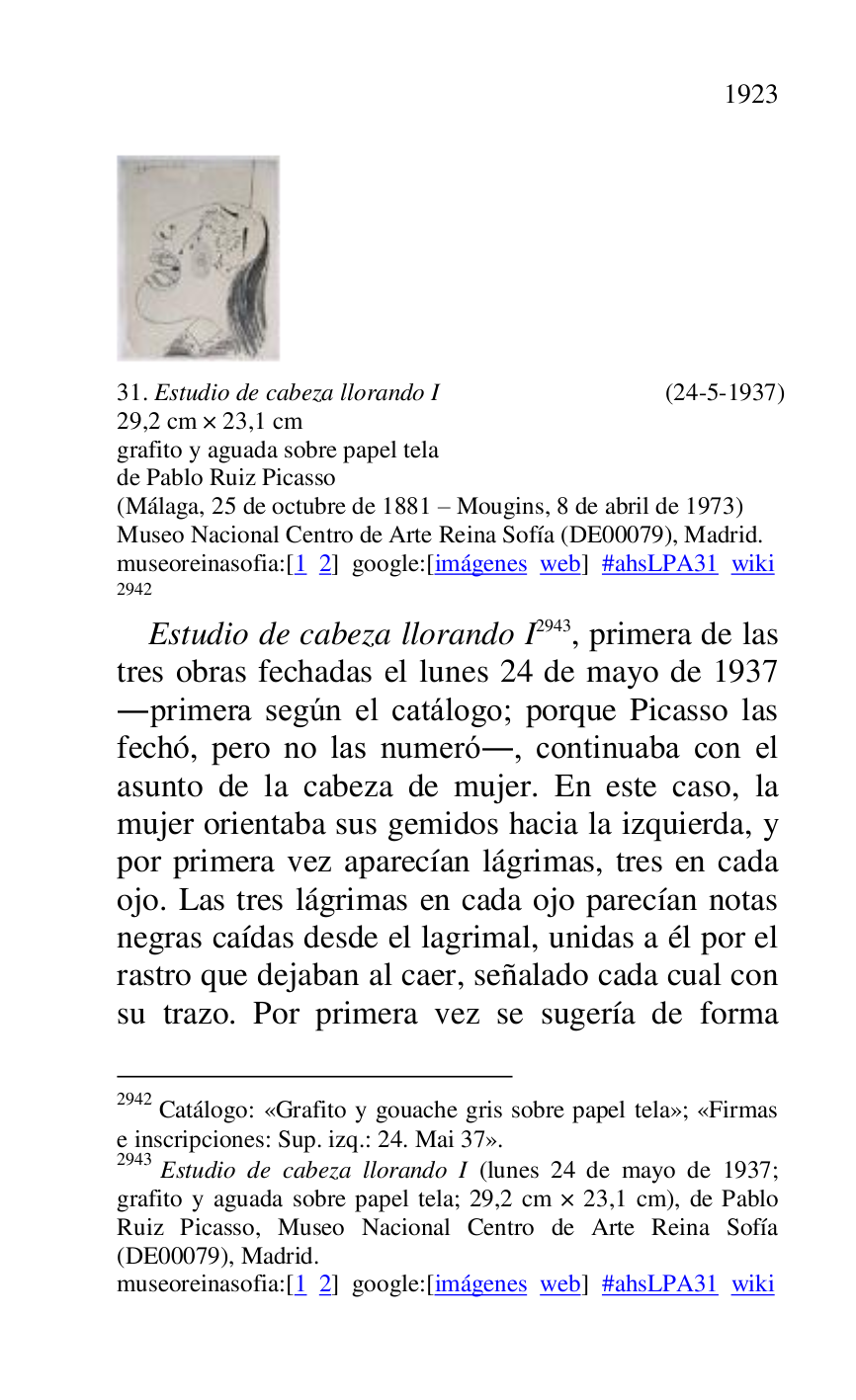 
 

31. Estudio de cabeza llorando I (24-5-1937) 

29,2 cm × 23,1 cm 

grafito y aguada sobre papel tela 

de Pablo Ruiz Picasso 

(Málaga, 25 de octubre de 1881 R Mougins, 8 de abril de 1973) 

Museo Nacional Centro de Arte Reina Sofía (DE00079), Madrid. 
museoreinasofia:[1 2] google:[imágenes web] #ahsLPA31 wiki 
2942 

2942 Catálogo: «Grafito y gouache gris sobre papel tela»; «Firmas 
e inscripciones: Sup. izq.: 24. Mai 37». 

2943 Estudio de cabeza llorando I (lunes 24 de mayo de 1937; 
grafito y aguada sobre papel tela; 29,2 cm × 23,1 cm), de Pablo 
Ruiz Picasso, Museo Nacional Centro de Arte Reina Sofía 
(DE00079), Madrid. 
museoreinasofia:[1 2] google:[imágenes web] #ahsLPA31 wiki 
Estudio de cabeza llorando I 2943, primera de las 
tres obras fechadas el lunes 24 de mayo de 1937 
.primera según el catálogo; porque Picasso las 
fechó, pero no las numeró., continuaba con el 
asunto de la cabeza de mujer. En este caso, la 
mujer orientaba sus gemidos hacia la izquierda, y 
por primera vez aparecían lágrimas, tres en cada 
ojo. Las tres lágrimas en cada ojo parecían notas 
negras caídas desde el lagrimal, unidas a él por el 
rastro que dejaban al caer, señalado cada cual con 
su trazo. Por primera vez se sugería de forma 


