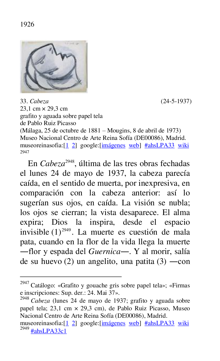 
 

33. Cabeza (24-5-1937) 

23,1 cm × 29,3 cm 

grafito y aguada sobre papel tela 

de Pablo Ruiz Picasso 

(Málaga, 25 de octubre de 1881 R Mougins, 8 de abril de 1973) 

Museo Nacional Centro de Arte Reina Sofía (DE00086), Madrid. 
museoreinasofia:[1 2] google:[imágenes web] #ahsLPA33 wiki 
2947 

2947 Catálogo: «Grafito y gouache gris sobre papel tela»; «Firmas 
e inscripciones: Sup. der.: 24. Mai 37». 

2948 Cabeza (lunes 24 de mayo de 1937; grafito y aguada sobre 
papel tela; 23,1 cm × 29,3 cm), de Pablo Ruiz Picasso, Museo 
Nacional Centro de Arte Reina Sofía (DE00086), Madrid. 
museoreinasofia:[1 2] google:[imágenes web] #ahsLPA33 wiki 
2949 #ahsLPA33c1 
En Cabeza 2948, última de las tres obras fechadas 
el lunes 24 de mayo de 1937, la cabeza parecía 
caída, en el sentido de muerta, por inexpresiva, en 
comparación con la cabeza anterior: así lo 
sugerían sus ojos, en caída. La visión se nubla; 
los ojos se cierran; la vista desaparece. El alma 
expira; Dios la inspira, desde el espacio 
invisible (1) 2949. La muerte es cuestión de mala 
pata, cuando en la flor de la vida llega la muerte 
.flor y espada del Guernica.. Y al morir, salía 
de su huevo (2) un angelito, una patita (3) .con 



