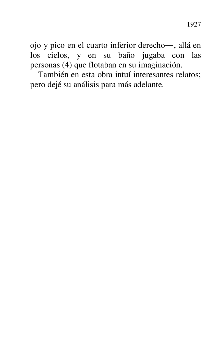 
ojo y pico en el cuarto inferior derecho., allá en 
los cielos, y en su baño jugaba con las 
personas (4) que flotaban en su imaginación. 

También en esta obra intuí interesantes relatos; 
pero dejé su análisis para más adelante. 


