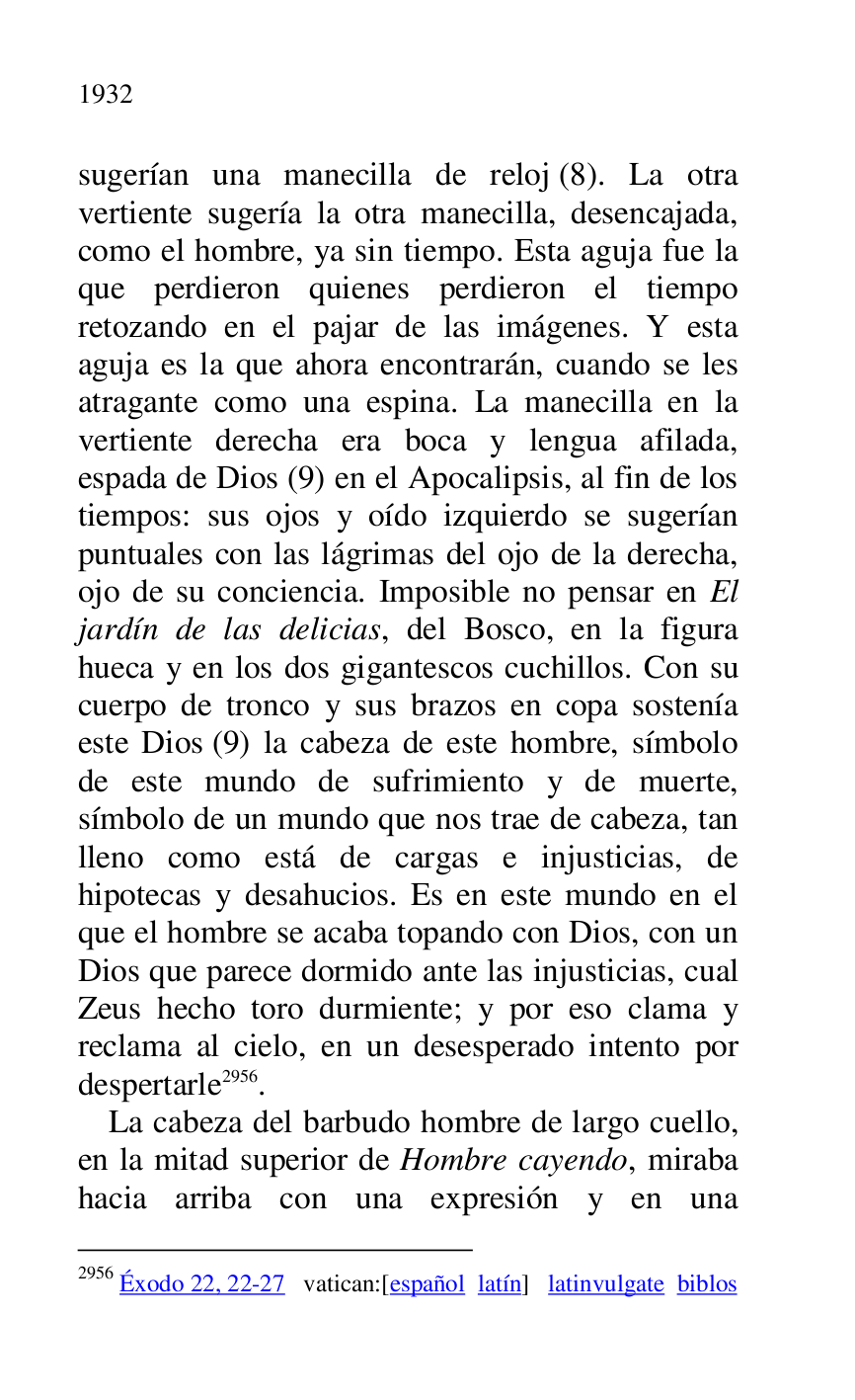 
sugerían una manecilla de reloj (8). La otra 
vertiente sugería la otra manecilla, desencajada, 
como el hombre, ya sin tiempo. Esta aguja fue la 
que perdieron quienes perdieron el tiempo 
retozando en el pajar de las imágenes. Y esta 
aguja es la que ahora encontrarán, cuando se les 
atragante como una espina. La manecilla en la 
vertiente derecha era boca y lengua afilada, 
espada de Dios (9) en el Apocalipsis, al fin de los 
tiempos: sus ojos y oído izquierdo se sugerían 
puntuales con las lágrimas del ojo de la derecha, 
ojo de su conciencia. Imposible no pensar en El 
jardín de las delicias, del Bosco, en la figura 
hueca y en los dos gigantescos cuchillos. Con su 
cuerpo de tronco y sus brazos en copa sostenía 
este Dios (9) la cabeza de este hombre, símbolo 
de este mundo de sufrimiento y de muerte, 
símbolo de un mundo que nos trae de cabeza, tan 
lleno como está de cargas e injusticias, de 
hipotecas y desahucios. Es en este mundo en el 
que el hombre se acaba topando con Dios, con un 
Dios que parece dormido ante las injusticias, cual 
Zeus hecho toro durmiente; y por eso clama y 
reclama al cielo, en un desesperado intento por 
despertarle 2956. 

2956 Éxodo 22, 22-27 vatican:[español latín] latinvulgate biblos 

La cabeza del barbudo hombre de largo cuello, 
en la mitad superior de Hombre cayendo, miraba 
hacia arriba con una expresión y en una 


