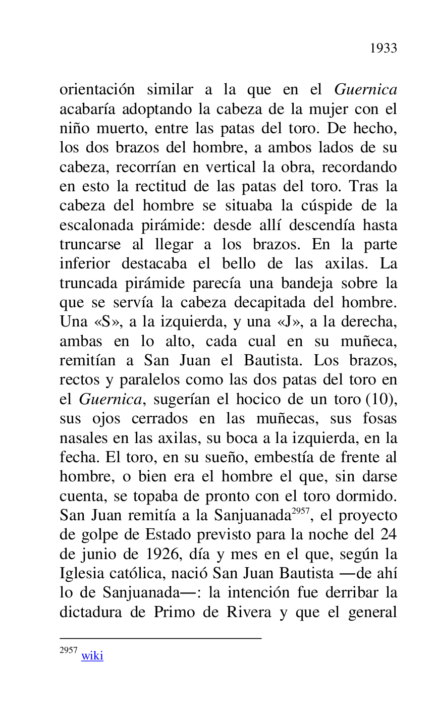 
orientación similar a la que en el Guernica 
acabaría adoptando la cabeza de la mujer con el 
niño muerto, entre las patas del toro. De hecho, 
los dos brazos del hombre, a ambos lados de su 
cabeza, recorrían en vertical la obra, recordando 
en esto la rectitud de las patas del toro. Tras la 
cabeza del hombre se situaba la cúspide de la 
escalonada pirámide: desde allí descendía hasta 
truncarse al llegar a los brazos. En la parte 
inferior destacaba el bello de las axilas. La 
truncada pirámide parecía una bandeja sobre la 
que se servía la cabeza decapitada del hombre. 
Una «S», a la izquierda, y una «J», a la derecha, 
ambas en lo alto, cada cual en su muñeca, 
remitían a San Juan el Bautista. Los brazos, 
rectos y paralelos como las dos patas del toro en 
el Guernica, sugerían el hocico de un toro (10), 
sus ojos cerrados en las muñecas, sus fosas 
nasales en las axilas, su boca a la izquierda, en la 
fecha. El toro, en su sueño, embestía de frente al 
hombre, o bien era el hombre el que, sin darse 
cuenta, se topaba de pronto con el toro dormido. 
San Juan remitía a la Sanjuanada 2957, el proyecto 
de golpe de Estado previsto para la noche del 24 
de junio de 1926, día y mes en el que, según la 
Iglesia católica, nació San Juan Bautista .de ahí 
lo de Sanjuanada.: la intención fue derribar la 
dictadura de Primo de Rivera y que el general 

2957 wiki 


