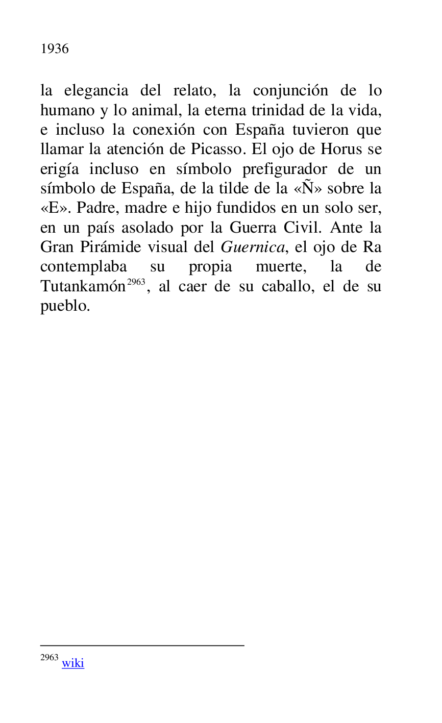 
la elegancia del relato, la conjunción de lo 
humano y lo animal, la eterna trinidad de la vida, 
e incluso la conexión con España tuvieron que 
llamar la atención de Picasso. El ojo de Horus se 
erigía incluso en símbolo prefigurador de un 
símbolo de España, de la tilde de la «Ñ» sobre la 
«E». Padre, madre e hijo fundidos en un solo ser, 
en un país asolado por la Guerra Civil. Ante la 
Gran Pirámide visual del Guernica, el ojo de Ra 
contemplaba su propia muerte, la de 
Tutankamón 2963, al caer de su caballo, el de su 
pueblo. 

2963 wiki 

 

 


