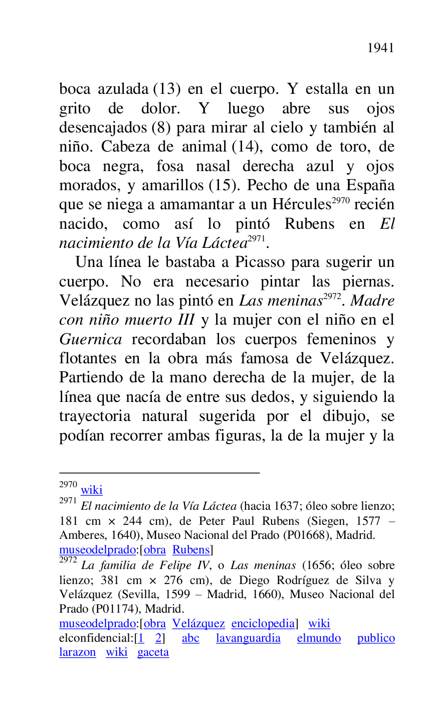 
boca azulada (13) en el cuerpo. Y estalla en un 
grito de dolor. Y luego abre sus ojos 
desencajados (8) para mirar al cielo y también al 
niño. Cabeza de animal (14), como de toro, de 
boca negra, fosa nasal derecha azul y ojos 
morados, y amarillos (15). Pecho de una España 
que se niega a amamantar a un Hércules 2970 recién 
nacido, como así lo pintó Rubens en El 
nacimiento de la Vía Láctea 2971. 

2970 wiki 

2971 El nacimiento de la Vía Láctea (hacia 1637; óleo sobre lienzo; 
181 cm × 244 cm), de Peter Paul Rubens (Siegen, 1577 R 
Amberes, 1640), Museo Nacional del Prado (P01668), Madrid. 
museodelprado:[obra Rubens] 

2972 La familia de Felipe IV, o Las meninas (1656; óleo sobre 
lienzo; 381 cm × 276 cm), de Diego Rodríguez de Silva y 
Velázquez (Sevilla, 1599 R Madrid, 1660), Museo Nacional del 
Prado (P01174), Madrid. 
museodelprado:[obra Velázquez enciclopedia] wiki 

elconfidencial:[1 2] abc lavanguardia elmundo publico 
larazon wiki gaceta 

Una línea le bastaba a Picasso para sugerir un 
cuerpo. No era necesario pintar las piernas. 
Velázquez no las pintó en Las meninas 2972. Madre 
con niño muerto III y la mujer con el niño en el 
Guernica recordaban los cuerpos femeninos y 
flotantes en la obra más famosa de Velázquez. 
Partiendo de la mano derecha de la mujer, de la 
línea que nacía de entre sus dedos, y siguiendo la 
trayectoria natural sugerida por el dibujo, se 
podían recorrer ambas figuras, la de la mujer y la 


