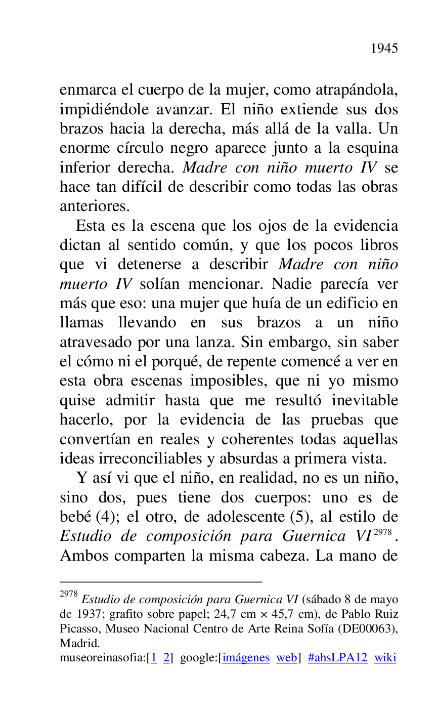 
enmarca el cuerpo de la mujer, como atrapándola, 
impidiéndole avanzar. El niño extiende sus dos 
brazos hacia la derecha, más allá de la valla. Un 
enorme círculo negro aparece junto a la esquina 
inferior derecha. Madre con niño muerto IV se 
hace tan difícil de describir como todas las obras 
anteriores. 

Esta es la escena que los ojos de la evidencia 
dictan al sentido común, y que los pocos libros 
que vi detenerse a describir Madre con niño 
muerto IV solían mencionar. Nadie parecía ver 
más que eso: una mujer que huía de un edificio en 
llamas llevando en sus brazos a un niño 
atravesado por una lanza. Sin embargo, sin saber 
el cómo ni el porqué, de repente comencé a ver en 
esta obra escenas imposibles, que ni yo mismo 
quise admitir hasta que me resultó inevitable 
hacerlo, por la evidencia de las pruebas que 
convertían en reales y coherentes todas aquellas 
ideas irreconciliables y absurdas a primera vista. 

Y así vi que el niño, en realidad, no es un niño, 
sino dos, pues tiene dos cuerpos: uno es de 
bebé (4); el otro, de adolescente (5), al estilo de 
Estudio de composición para Guernica VI 2978. 
Ambos comparten la misma cabeza. La mano de 

2978 Estudio de composición para Guernica VI (sábado 8 de mayo 
de 1937; grafito sobre papel; 24,7 cm × 45,7 cm), de Pablo Ruiz 
Picasso, Museo Nacional Centro de Arte Reina Sofía (DE00063), Madrid. 

museoreinasofia:[1 2] google:[imágenes web] #ahsLPA12 wiki 

