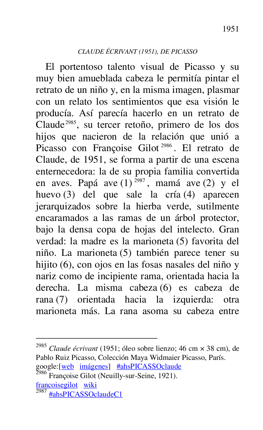 
CLAUDE ÉCRIVANT (1951), DE PICASSO 

El portentoso talento visual de Picasso y su 
muy bien amueblada cabeza le permitía pintar el 
retrato de un niño y, en la misma imagen, plasmar 
con un relato los sentimientos que esa visión le 
producía. Así parecía hacerlo en un retrato de 
Claude 2985, su tercer retoño, primero de los dos 
hijos que nacieron de la relación que unió a 
Picasso con Françoise Gilot 2986. El retrato de 
Claude, de 1951, se forma a partir de una escena 
enternecedora: la de su propia familia convertida 
en aves. Papá ave (1) 2987, mamá ave (2) y el 
huevo (3) del que sale la cría (4) aparecen 
jerarquizados sobre la hierba verde, sutilmente 
encaramados a las ramas de un árbol protector, 
bajo la densa copa de hojas del intelecto. Gran 
verdad: la madre es la marioneta (5) favorita del 
niño. La marioneta (5) también parece tener su 
hijito (6), con ojos en las fosas nasales del niño y 
nariz como de incipiente rama, orientada hacia la 
derecha. La misma cabeza (6) es cabeza de 
rana (7) orientada hacia la izquierda: otra 
marioneta más. La rana asoma su cabeza entre 

2985 Claude écrivant (1951; óleo sobre lienzo; 46 cm × 38 cm), de 
Pablo Ruiz Picasso, Colección Maya Widmaier Picasso, París. 

google:[web imágenes] #ahsPICASSOclaude 

2986 Françoise Gilot (Neuilly-sur-Seine, 1921). 

francoisegilot wiki 

2987 #ahsPICASSOclaudeC1 

