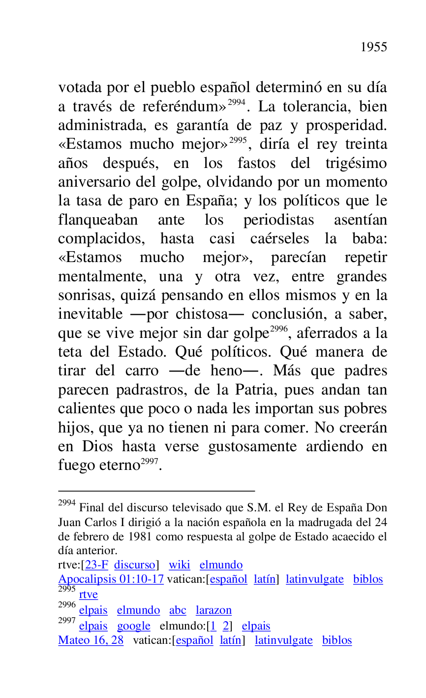 
votada por el pueblo español determinó en su día 
a través de referéndum» 2994. La tolerancia, bien 
administrada, es garantía de paz y prosperidad. 
«Estamos mucho mejor» 2995, diría el rey treinta 
años después, en los fastos del trigésimo 
aniversario del golpe, olvidando por un momento 
la tasa de paro en España; y los políticos que le 
flanqueaban ante los periodistas asentían 
complacidos, hasta casi caérseles la baba: 
«Estamos mucho mejor», parecían repetir 
mentalmente, una y otra vez, entre grandes 
sonrisas, quizá pensando en ellos mismos y en la 
inevitable .por chistosa. conclusión, a saber, 
que se vive mejor sin dar golpe 2996, aferrados a la 
teta del Estado. Qué políticos. Qué manera de 
tirar del carro .de heno.. Más que padres 
parecen padrastros, de la Patria, pues andan tan 
calientes que poco o nada les importan sus pobres 
hijos, que ya no tienen ni para comer. No creerán 
en Dios hasta verse gustosamente ardiendo en 
fuego eterno 2997. 

2994 Final del discurso televisado que S.M. el Rey de España Don 
Juan Carlos I dirigió a la nación española en la madrugada del 24 
de febrero de 1981 como respuesta al golpe de Estado acaecido el 
día anterior. 

rtve:[23-F discurso] wiki elmundo 

Apocalipsis 01:10-17 vatican:[español latín] latinvulgate biblos 

2995 rtve 

2996 elpais elmundo abc larazon 

2997 elpais google elmundo:[1 2] elpais 

Mateo 16, 28 vatican:[español latín] latinvulgate biblos 


