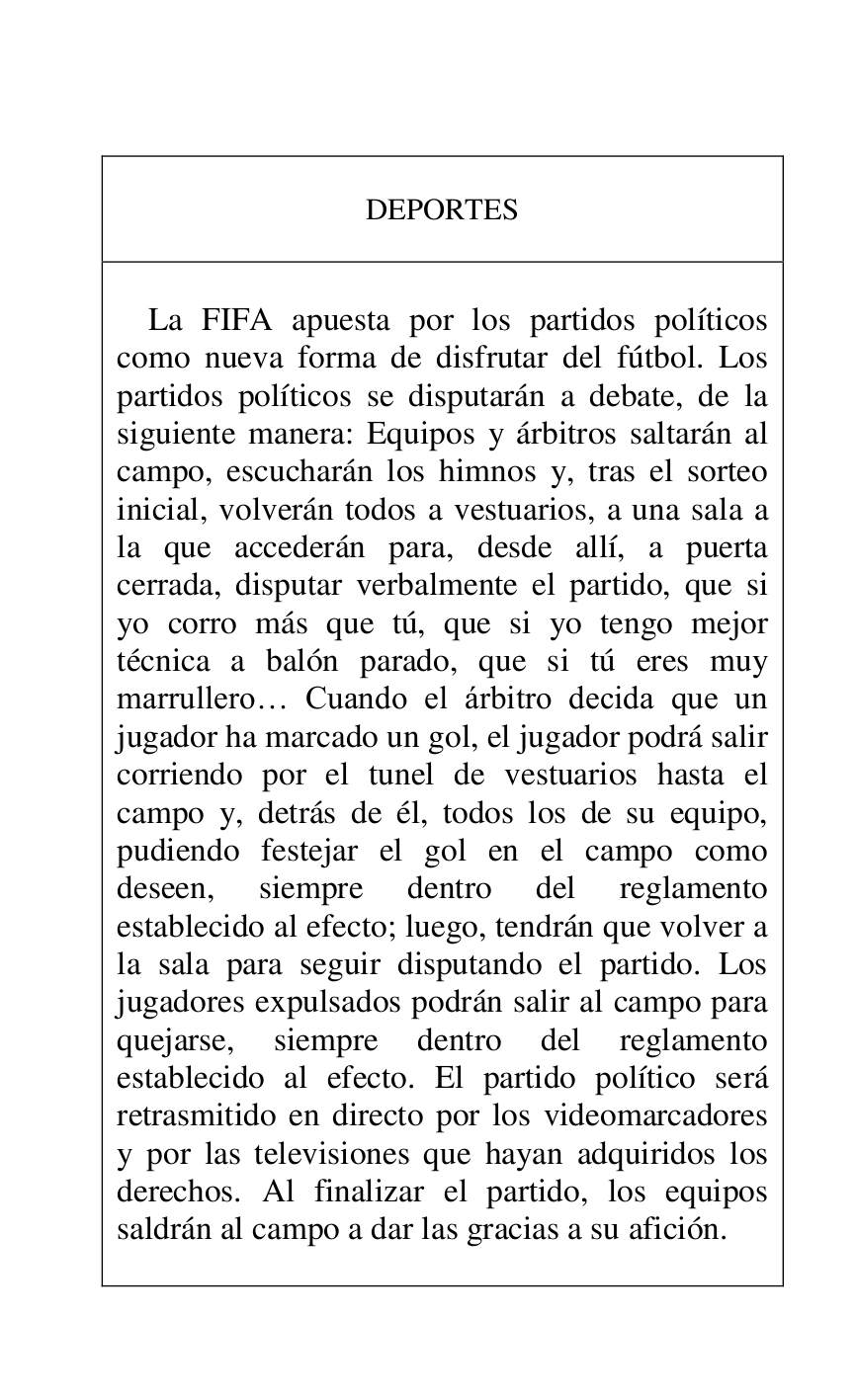 
 

DEPORTES 

 

 

La FIFA apuesta por los partidos políticos 
como nueva forma de disfrutar del fútbol. Los 
partidos políticos se disputarán a debate, de la 
siguiente manera: Equipos y árbitros saltarán al 
campo, escucharán los himnos y, tras el sorteo 
inicial, volverán todos a vestuarios, a una sala a 
la que accederán para, desde allí, a puerta 
cerrada, disputar verbalmente el partido, que si 
yo corro más que tú, que si yo tengo mejor 
técnica a balón parado, que si tú eres muy 
marrullero… Cuando el árbitro decida que un 
jugador ha marcado un gol, el jugador podrá salir 
corriendo por el tunel de vestuarios hasta el 
campo y, detrás de él, todos los de su equipo, 
pudiendo festejar el gol en el campo como 
deseen, siempre dentro del reglamento 
establecido al efecto; luego, tendrán que volver a 
la sala para seguir disputando el partido. Los 
jugadores expulsados podrán salir al campo para 
quejarse, siempre dentro del reglamento 
establecido al efecto. El partido político será 
retrasmitido en directo por los videomarcadores 
y por las televisiones que hayan adquiridos los 
derechos. Al finalizar el partido, los equipos 
saldrán al campo a dar las gracias a su afición. 

 




