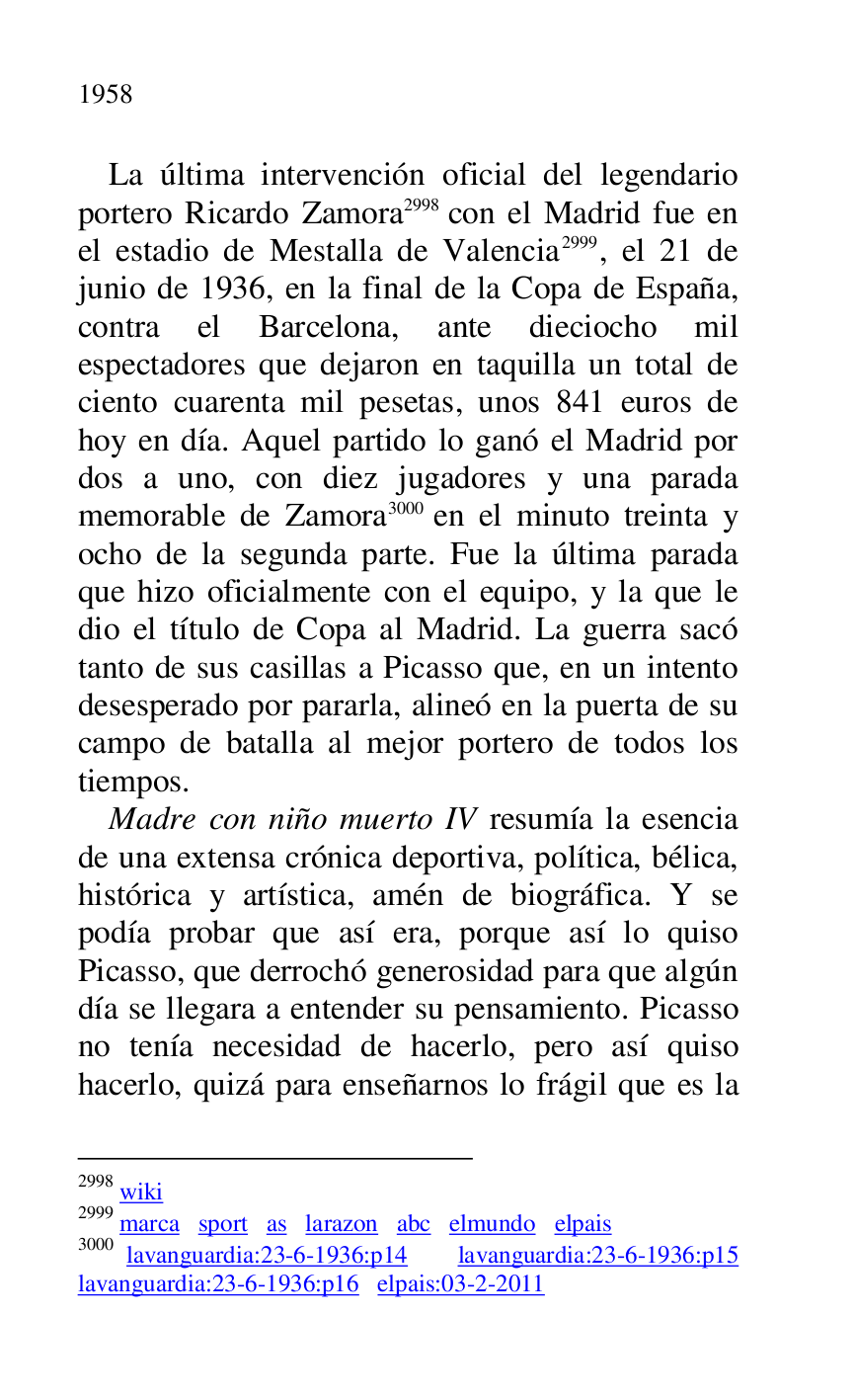 
La última intervención oficial del legendario 
portero Ricardo Zamora 2998 con el Madrid fue en 
el estadio de Mestalla de Valencia 2999, el 21 de 
junio de 1936, en la final de la Copa de España, 
contra el Barcelona, ante dieciocho mil 
espectadores que dejaron en taquilla un total de 
ciento cuarenta mil pesetas, unos 841 euros de 
hoy en día. Aquel partido lo ganó el Madrid por 
dos a uno, con diez jugadores y una parada 
memorable de Zamora 3000 en el minuto treinta y 
ocho de la segunda parte. Fue la última parada 
que hizo oficialmente con el equipo, y la que le 
dio el título de Copa al Madrid. La guerra sacó 
tanto de sus casillas a Picasso que, en un intento 
desesperado por pararla, alineó en la puerta de su 
campo de batalla al mejor portero de todos los 
tiempos. 

2998 wiki 

2999 marca sport as larazon abc elmundo elpais 

3000 lavanguardia:23-6-1936:p14 lavanguardia:23-6-1936:p15 lavanguardia:23-6-1936:p16 elpais:03-2-2011 
Madre con niño muerto IV resumía la esencia 
de una extensa crónica deportiva, política, bélica, 
histórica y artística, amén de biográfica. Y se 
podía probar que así era, porque así lo quiso 
Picasso, que derrochó generosidad para que algún 
día se llegara a entender su pensamiento. Picasso 
no tenía necesidad de hacerlo, pero así quiso 
hacerlo, quizá para enseñarnos lo frágil que es la 



