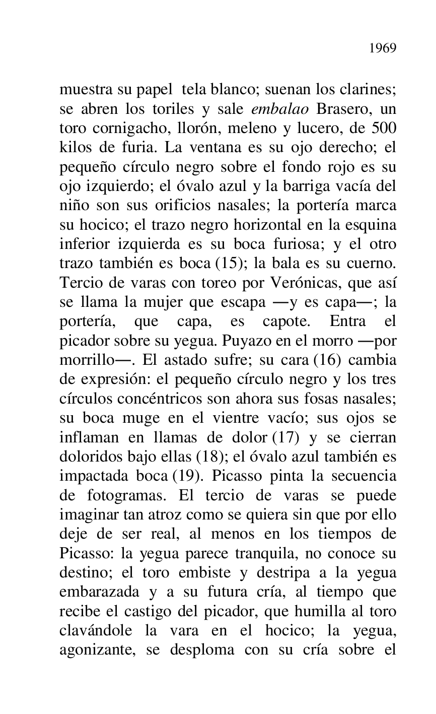 
muestra su papel tela blanco; suenan los clarines; 
se abren los toriles y sale embalao Brasero, un 
toro cornigacho, llorón, meleno y lucero, de 500 
kilos de furia. La ventana es su ojo derecho; el 
pequeño círculo negro sobre el fondo rojo es su 
ojo izquierdo; el óvalo azul y la barriga vacía del 
niño son sus orificios nasales; la portería marca 
su hocico; el trazo negro horizontal en la esquina 
inferior izquierda es su boca furiosa; y el otro 
trazo también es boca (15); la bala es su cuerno. 
Tercio de varas con toreo por Verónicas, que así 
se llama la mujer que escapa .y es capa.; la 
portería, que capa, es capote. Entra el 
picador sobre su yegua. Puyazo en el morro .por 
morrillo.. El astado sufre; su cara (16) cambia 
de expresión: el pequeño círculo negro y los tres 
círculos concéntricos son ahora sus fosas nasales; 
su boca muge en el vientre vacío; sus ojos se 
inflaman en llamas de dolor (17) y se cierran 
doloridos bajo ellas (18); el óvalo azul también es 
impactada boca (19). Picasso pinta la secuencia 
de fotogramas. El tercio de varas se puede 
imaginar tan atroz como se quiera sin que por ello 
deje de ser real, al menos en los tiempos de 
Picasso: la yegua parece tranquila, no conoce su 
destino; el toro embiste y destripa a la yegua 
embarazada y a su futura cría, al tiempo que 
recibe el castigo del picador, que humilla al toro 
clavándole la vara en el hocico; la yegua, 
agonizante, se desploma con su cría sobre el 


