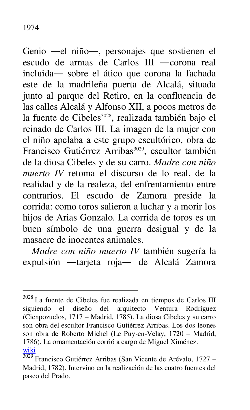 
Genio .el niño., personajes que sostienen el 
escudo de armas de Carlos III .corona real 
incluida. sobre el ático que corona la fachada 
este de la madrileña puerta de Alcalá, situada 
junto al parque del Retiro, en la confluencia de 
las calles Alcalá y Alfonso XII, a pocos metros de 
la fuente de Cibeles 3028, realizada también bajo el 
reinado de Carlos III. La imagen de la mujer con 
el niño apelaba a este grupo escultórico, obra de 
Francisco Gutiérrez Arribas 3029, escultor también 
de la diosa Cibeles y de su carro. Madre con niño 
muerto IV retoma el discurso de lo real, de la 
realidad y de la realeza, del enfrentamiento entre 
contrarios. El escudo de Zamora preside la 
corrida: como toros salieron a luchar y a morir los 
hijos de Arias Gonzalo. La corrida de toros es un 
buen símbolo de una guerra desigual y de la 
masacre de inocentes animales. 

3028 La fuente de Cibeles fue realizada en tiempos de Carlos III 
siguiendo el diseño del arquitecto Ventura Rodríguez 
(Cienpozuelos, 1717 R Madrid, 1785). La diosa Cibeles y su carro 
son obra del escultor Francisco Gutiérrez Arribas. Los dos leones 
son obra de Roberto Michel (Le Puy-en-Velay, 1720 R Madrid, 
1786). La ornamentación corrió a cargo de Miguel Ximénez. 

wiki 

3029 Francisco Gutiérrez Arribas (San Vicente de Arévalo, 1727 R 
Madrid, 1782). Intervino en la realización de las cuatro fuentes del 
paseo del Prado. 

Madre con niño muerto IV también sugería la 
expulsión .tarjeta roja. de Alcalá Zamora 



